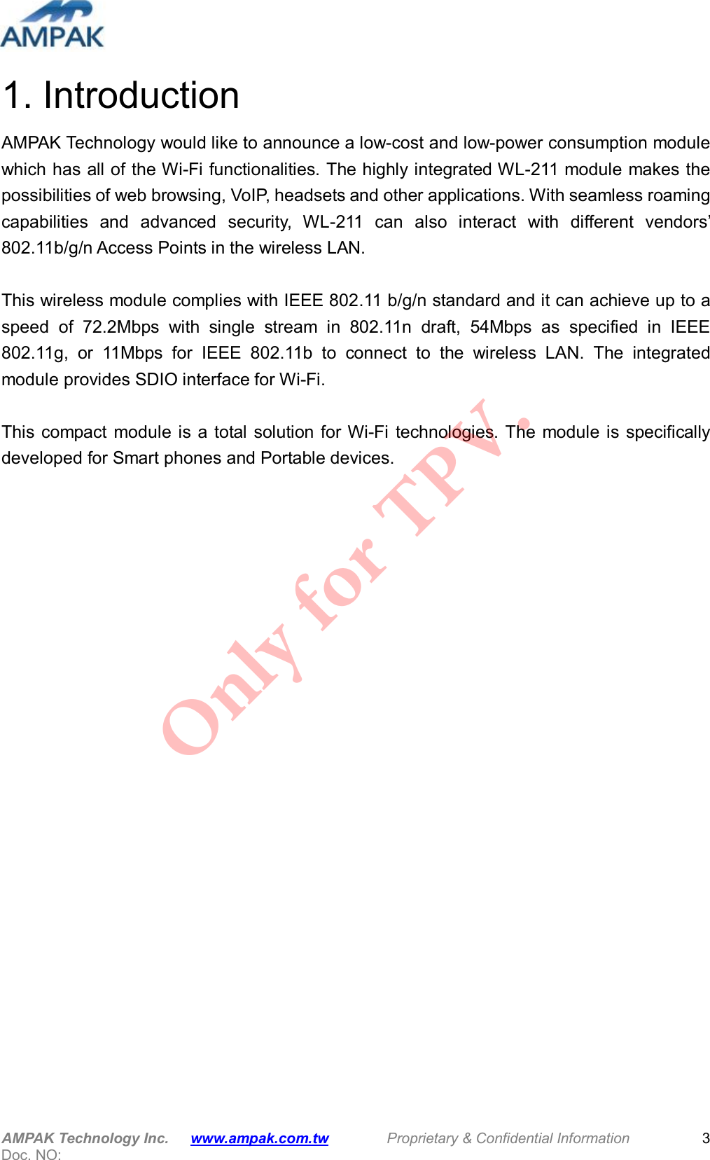  AMPAK Technology Inc.      www.ampak.com.tw        Proprietary &amp; Confidential Information       Doc. NO:   3 1. Introduction AMPAK Technology would like to announce a low-cost and low-power consumption module which has all of the Wi-Fi functionalities. The highly integrated WL-211 module makes the possibilities of web browsing, VoIP, headsets and other applications. With seamless roaming capabilities  and  advanced  security,  WL-211  can  also  interact  with  different  vendors&rsquo; 802.11b/g/n Access Points in the wireless LAN.  This wireless module complies with IEEE 802.11 b/g/n standard and it can achieve up to a speed  of  72.2Mbps  with  single  stream  in  802.11n  draft,  54Mbps  as  specified  in  IEEE 802.11g,  or  11Mbps  for  IEEE  802.11b  to  connect  to  the  wireless  LAN.  The  integrated module provides SDIO interface for Wi-Fi.  This compact  module is  a  total solution for Wi-Fi technologies. The module is specifically developed for Smart phones and Portable devices.           Only for TPV.