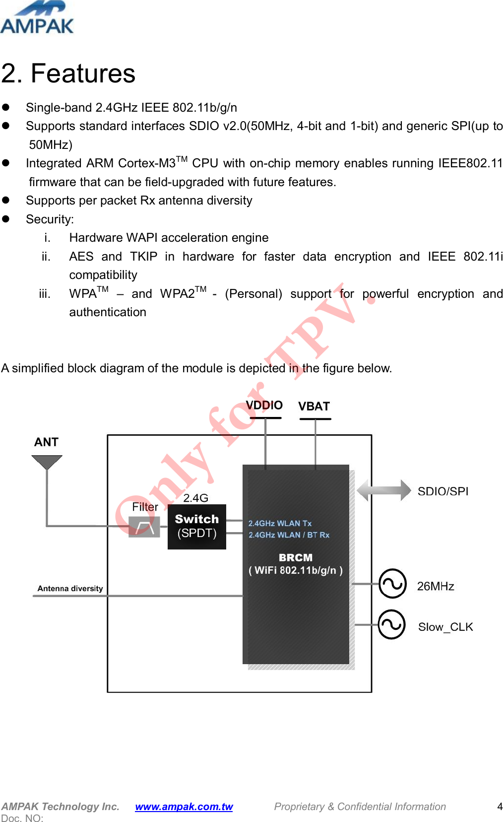  AMPAK Technology Inc.      www.ampak.com.tw        Proprietary &amp; Confidential Information       Doc. NO:   4 2. Features   Single-band 2.4GHz IEEE 802.11b/g/n   Supports standard interfaces SDIO v2.0(50MHz, 4-bit and 1-bit) and generic SPI(up to 50MHz)   Integrated ARM Cortex-M3TM CPU with on-chip memory enables running IEEE802.11 firmware that can be field-upgraded with future features.   Supports per packet Rx antenna diversity   Security: i.  Hardware WAPI acceleration engine ii.  AES  and  TKIP  in  hardware  for  faster  data  encryption  and  IEEE  802.11i compatibility iii.  WPATM  &ndash;  and  WPA2TM  -  (Personal)  support  for  powerful  encryption  and authentication   A simplified block diagram of the module is depicted in the figure below.      Only for TPV.