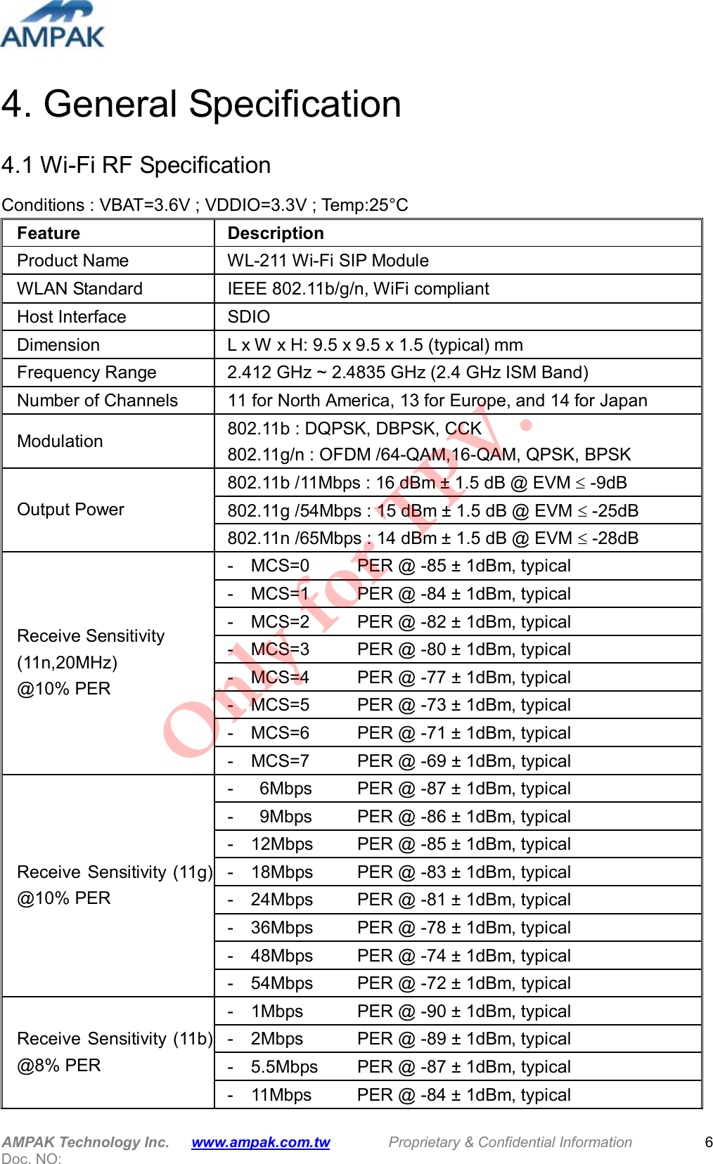  AMPAK Technology Inc.      www.ampak.com.tw        Proprietary &amp; Confidential Information       Doc. NO:   6 4. General Specification 4.1 Wi-Fi RF Specification Conditions : VBAT=3.6V ; VDDIO=3.3V ; Temp:25&deg;C Feature  Description Product Name  WL-211 Wi-Fi SIP Module WLAN Standard  IEEE 802.11b/g/n, WiFi compliant Host Interface  SDIO Dimension  L x W x H: 9.5 x 9.5 x 1.5 (typical) mm Frequency Range    2.412 GHz ~ 2.4835 GHz (2.4 GHz ISM Band) Number of Channels  11 for North America, 13 for Europe, and 14 for Japan Modulation  802.11b : DQPSK, DBPSK, CCK 802.11g/n : OFDM /64-QAM,16-QAM, QPSK, BPSK   802.11b /11Mbps : 16 dBm &plusmn; 1.5 dB @ EVM  -9dB 802.11g /54Mbps : 15 dBm &plusmn; 1.5 dB @ EVM  -25dB Output Power 802.11n /65Mbps : 14 dBm &plusmn; 1.5 dB @ EVM  -28dB -    MCS=0    PER @ -85 &plusmn; 1dBm, typical -    MCS=1      PER @ -84 &plusmn; 1dBm, typical -    MCS=2    PER @ -82 &plusmn; 1dBm, typical -    MCS=3    PER @ -80 &plusmn; 1dBm, typical -    MCS=4    PER @ -77 &plusmn; 1dBm, typical -    MCS=5    PER @ -73 &plusmn; 1dBm, typical -    MCS=6    PER @ -71 &plusmn; 1dBm, typical Receive Sensitivity (11n,20MHz)   @10% PER -    MCS=7      PER @ -69 &plusmn; 1dBm, typical -      6Mbps    PER @ -87 &plusmn; 1dBm, typical -      9Mbps     PER @ -86 &plusmn; 1dBm, typical -    12Mbps    PER @ -85 &plusmn; 1dBm, typical -    18Mbps    PER @ -83 &plusmn; 1dBm, typical -    24Mbps    PER @ -81 &plusmn; 1dBm, typical -    36Mbps    PER @ -78 &plusmn; 1dBm, typical -    48Mbps    PER @ -74 &plusmn; 1dBm, typical Receive Sensitivity (11g) @10% PER -    54Mbps    PER @ -72 &plusmn; 1dBm, typical -    1Mbps      PER @ -90 &plusmn; 1dBm, typical -    2Mbps    PER @ -89 &plusmn; 1dBm, typical -    5.5Mbps   PER @ -87 &plusmn; 1dBm, typical Receive Sensitivity (11b) @8% PER -    11Mbps    PER @ -84 &plusmn; 1dBm, typical Only for TPV.