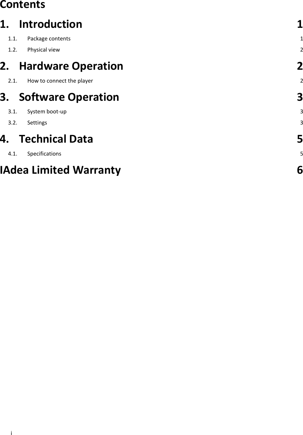i  Contents   1. Introduction  1 1.1. Package contents  1 1.2. Physical view  2 2. Hardware Operation  2 2.1. How to connect the player  2 3. Software Operation  3 3.1. System boot-up  3 3.2. Settings  3 4. Technical Data  5 4.1. Specifications  5 IAdea Limited Warranty  6  