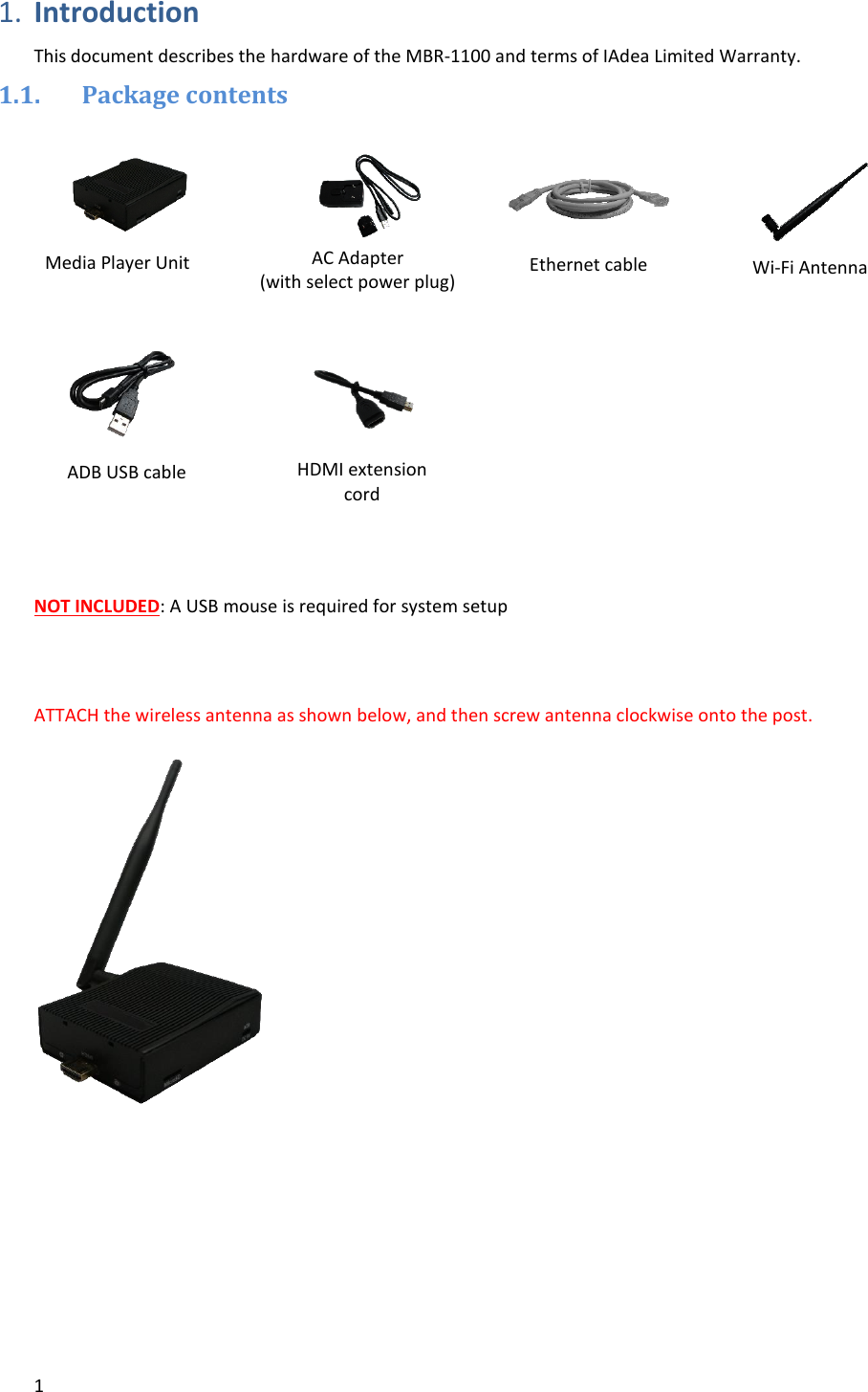 1   1. Introduction  This document describes the hardware of the MBR-1100 and terms of IAdea Limited Warranty. 1.1. Package contents              NOT INCLUDED: A USB mouse is required for system setup   ATTACH the wireless antenna as shown below, and then screw antenna clockwise onto the post.            Media Player Unit HDMI extension cord Ethernet cable Wi-Fi Antenna  AC Adapter  (with select power plug)  ADB USB cable 