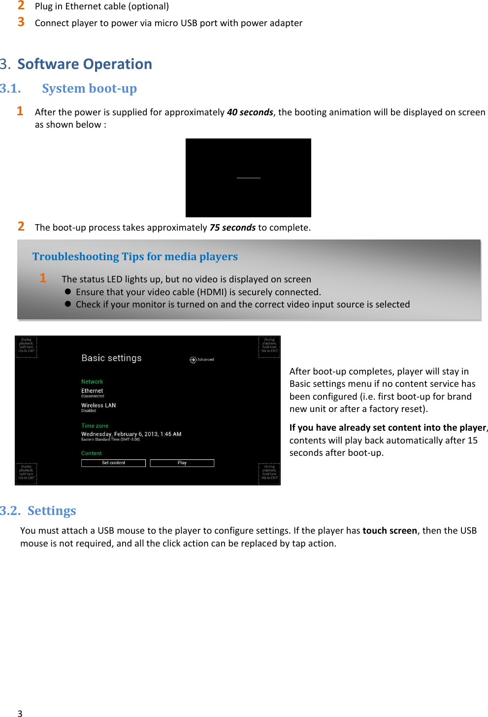 3   2 Plug in Ethernet cable (optional) 3 Connect player to power via micro USB port with power adapter  3. Software Operation 3.1. System boot-up 1 After the power is supplied for approximately 40 seconds, the booting animation will be displayed on screen as shown below : 2 The boot-up process takes approximately 75 seconds to complete.    After boot-up completes, player will stay in Basic settings menu if no content service has been configured (i.e. first boot-up for brand new unit or after a factory reset). If you have already set content into the player, contents will play back automatically after 15 seconds after boot-up.   3.2. Settings  You must attach a USB mouse to the player to configure settings. If the player has touch screen, then the USB mouse is not required, and all the click action can be replaced by tap action. Troubleshooting Tips for media players 1The status LED lights up, but no video is displayed on screen Ensure that your video cable (HDMI) is securely connected. Check if your monitor is turned on and the correct video input source is selected  