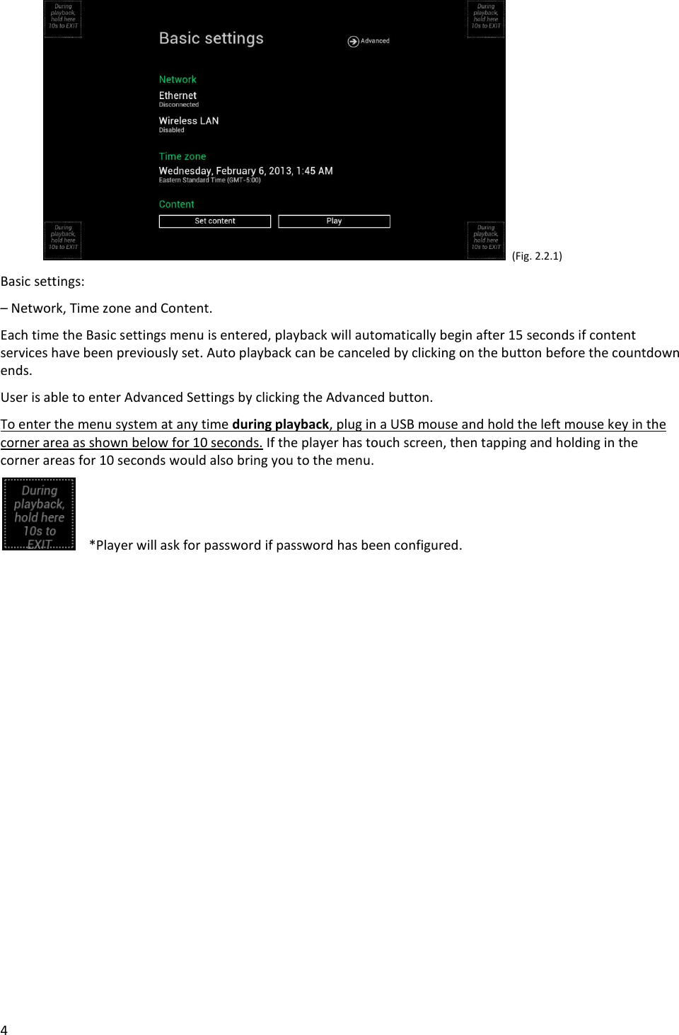4      (Fig. 2.2.1)                                                                      Basic settings: &ndash; Network, Time zone and Content.  Each time the Basic settings menu is entered, playback will automatically begin after 15 seconds if content services have been previously set. Auto playback can be canceled by clicking on the button before the countdown ends.  User is able to enter Advanced Settings by clicking the Advanced button.  To enter the menu system at any time during playback, plug in a USB mouse and hold the left mouse key in the corner area as shown below for 10 seconds. If the player has touch screen, then tapping and holding in the corner areas for 10 seconds would also bring you to the menu.     *Player will ask for password if password has been configured.      