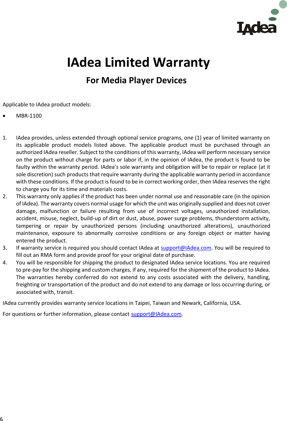 6        IAdea Limited Warranty For Media Player Devices  Applicable to IAdea product models:   MBR-1100  1. IAdea provides, unless extended through optional service programs, one (1) year of limited warranty on its  applicable  product  models  listed  above.  The  applicable  product  must  be  purchased  through  an authorized IAdea reseller. Subject to the conditions of this warranty, IAdea will perform necessary service on the product without charge for parts or labor if, in the opinion of IAdea, the product is found to be faulty within the warranty period. IAdea&rsquo;s sole warranty and obligation will be to repair or replace (at it sole discretion) such products that require warranty during the applicable warranty period in accordance with these conditions. If the product is found to be in correct working order, then IAdea reserves the right to charge you for its time and materials costs. 2. This warranty only applies if the product has been under normal use and reasonable care (in the opinion of IAdea). The warranty covers normal usage for which the unit was originally supplied and does not cover damage,  malfunction  or  failure  resulting  from  use  of  incorrect  voltages,  unauthorized  installation, accident, misuse, neglect, build-up of dirt or dust, abuse, power surge problems, thunderstorm activity, tampering  or  repair  by  unauthorized  persons  (including  unauthorized  alterations),  unauthorized maintenance,  exposure  to  abnormally  corrosive  conditions  or  any  foreign  object  or  matter  having entered the product. 3. If warranty service is required you should contact IAdea at support@IAdea.com. You will be required to fill out an RMA form and provide proof for your original date of purchase. 4. You will be responsible for shipping the product to designated IAdea service locations. You are required to pre-pay for the shipping and custom charges, if any, required for the shipment of the product to IAdea. The  warranties  hereby  conferred  do  not  extend  to  any  costs  associated  with  the  delivery,  handling, freighting or transportation of the product and do not extend to any damage or loss occurring during, or associated with, transit.  IAdea currently provides warranty service locations in Taipei, Taiwan and Newark, California, USA. For questions or further information, please contact support@IAdea.com.    