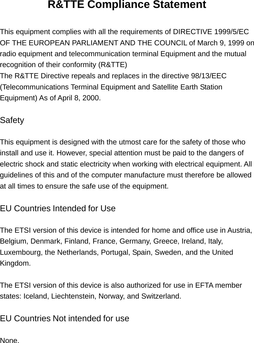 R&amp;TTE Compliance Statement    This equipment complies with all the requirements of DIRECTIVE 1999/5/EC OF THE EUROPEAN PARLIAMENT AND THE COUNCIL of March 9, 1999 on radio equipment and telecommunication terminal Equipment and the mutual recognition of their conformity (R&amp;TTE) The R&amp;TTE Directive repeals and replaces in the directive 98/13/EEC (Telecommunications Terminal Equipment and Satellite Earth Station Equipment) As of April 8, 2000.   Safety   This equipment is designed with the utmost care for the safety of those who install and use it. However, special attention must be paid to the dangers of electric shock and static electricity when working with electrical equipment. All guidelines of this and of the computer manufacture must therefore be allowed at all times to ensure the safe use of the equipment.   EU Countries Intended for Use   The ETSI version of this device is intended for home and office use in Austria, Belgium, Denmark, Finland, France, Germany, Greece, Ireland, Italy, Luxembourg, the Netherlands, Portugal, Spain, Sweden, and the United Kingdom.   The ETSI version of this device is also authorized for use in EFTA member states: Iceland, Liechtenstein, Norway, and Switzerland.   EU Countries Not intended for use   None. 