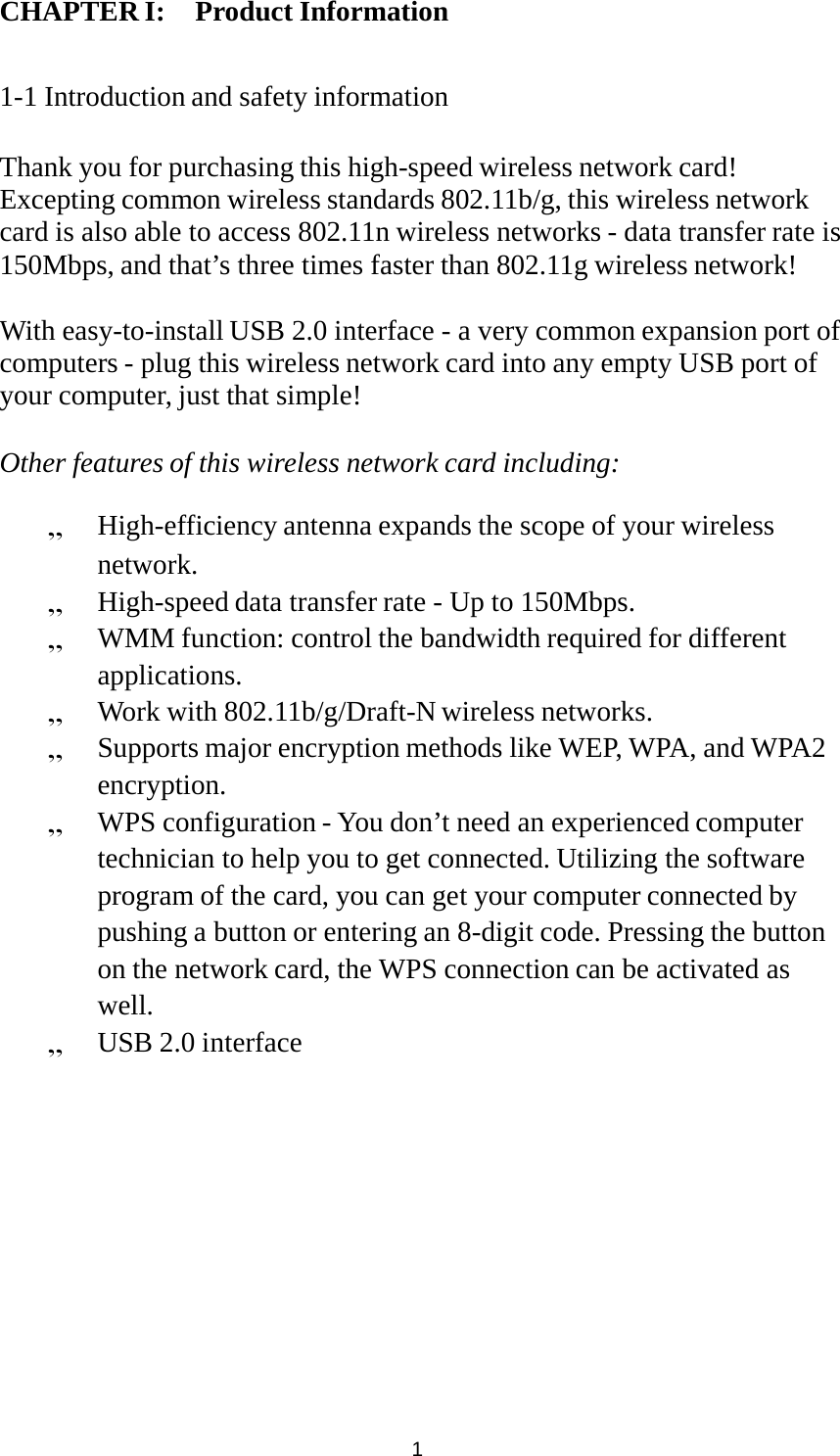 CHAPTER I: Product Information1     1-1 Introduction and safety information   Thank you for purchasing this high-speed wireless network card! Excepting common wireless standards 802.11b/g, this wireless network card is also able to access 802.11n wireless networks - data transfer rate is 150Mbps, and that’s three times faster than 802.11g wireless network!   With easy-to-install USB 2.0 interface - a very common expansion port of computers - plug this wireless network card into any empty USB port of your computer, just that simple!   Other features of this wireless network card including:   High-efficiency antenna expands the scope of your wireless network.  High-speed data transfer rate - Up to 150Mbps.  WMM function: control the bandwidth required for different applications.  Work with 802.11b/g/Draft-N wireless networks.  Supports major encryption methods like WEP, WPA, and WPA2 encryption.  WPS configuration - You don’t need an experienced computer technician to help you to get connected. Utilizing the software program of the card, you can get your computer connected by pushing a button or entering an 8-digit code. Pressing the button on the network card, the WPS connection can be activated as well.  USB 2.0 interface  