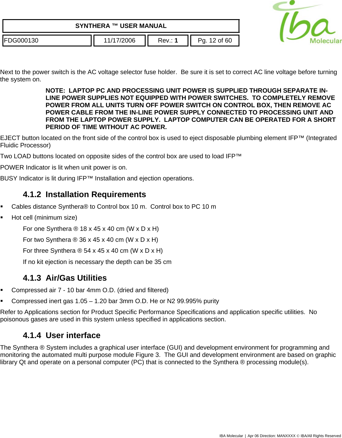    SYNTHERA ™ USER MANUAL  FDG000130  11/17/2006 Rev.: 1  Pg. 12 of 60  Next to the power switch is the AC voltage selector fuse holder.  Be sure it is set to correct AC line voltage before turning the system on. NOTE:  LAPTOP PC AND PROCESSING UNIT POWER IS SUPPLIED THROUGH SEPARATE IN-LINE POWER SUPPLIES NOT EQUIPPED WITH POWER SWITCHES.  TO COMPLETELY REMOVE POWER FROM ALL UNITS TURN OFF POWER SWITCH ON CONTROL BOX, THEN REMOVE AC POWER CABLE FROM THE IN-LINE POWER SUPPLY CONNECTED TO PROCESSING UNIT AND FROM THE LAPTOP POWER SUPPLY.  LAPTOP COMPUTER CAN BE OPERATED FOR A SHORT PERIOD OF TIME WITHOUT AC POWER. EJECT button located on the front side of the control box is used to eject disposable plumbing element IFP™ (Integrated Fluidic Processor) Two LOAD buttons located on opposite sides of the control box are used to load IFP™ POWER Indicator is lit when unit power is on. BUSY Indicator is lit during IFP™ Installation and ejection operations. 4.1.2 Installation Requirements   Cables distance Synthera® to Control box 10 m.  Control box to PC 10 m   Hot cell (minimum size) For one Synthera ® 18 x 45 x 40 cm (W x D x H) For two Synthera ® 36 x 45 x 40 cm (W x D x H) For three Synthera ® 54 x 45 x 40 cm (W x D x H) If no kit ejection is necessary the depth can be 35 cm 4.1.3 Air/Gas Utilities   Compressed air 7 - 10 bar 4mm O.D. (dried and filtered)   Compressed inert gas 1.05 – 1.20 bar 3mm O.D. He or N2 99.995% purity Refer to Applications section for Product Specific Performance Specifications and application specific utilities.  No poisonous gases are used in this system unless specified in applications section. 4.1.4 User interface The Synthera ® System includes a graphical user interface (GUI) and development environment for programming and monitoring the automated multi purpose module Figure 3.  The GUI and development environment are based on graphic library Qt and operate on a personal computer (PC) that is connected to the Synthera ® processing module(s). IBA Molecular | Apr 06 Direction: MANXXXX © IBA/All Rights Reserved  