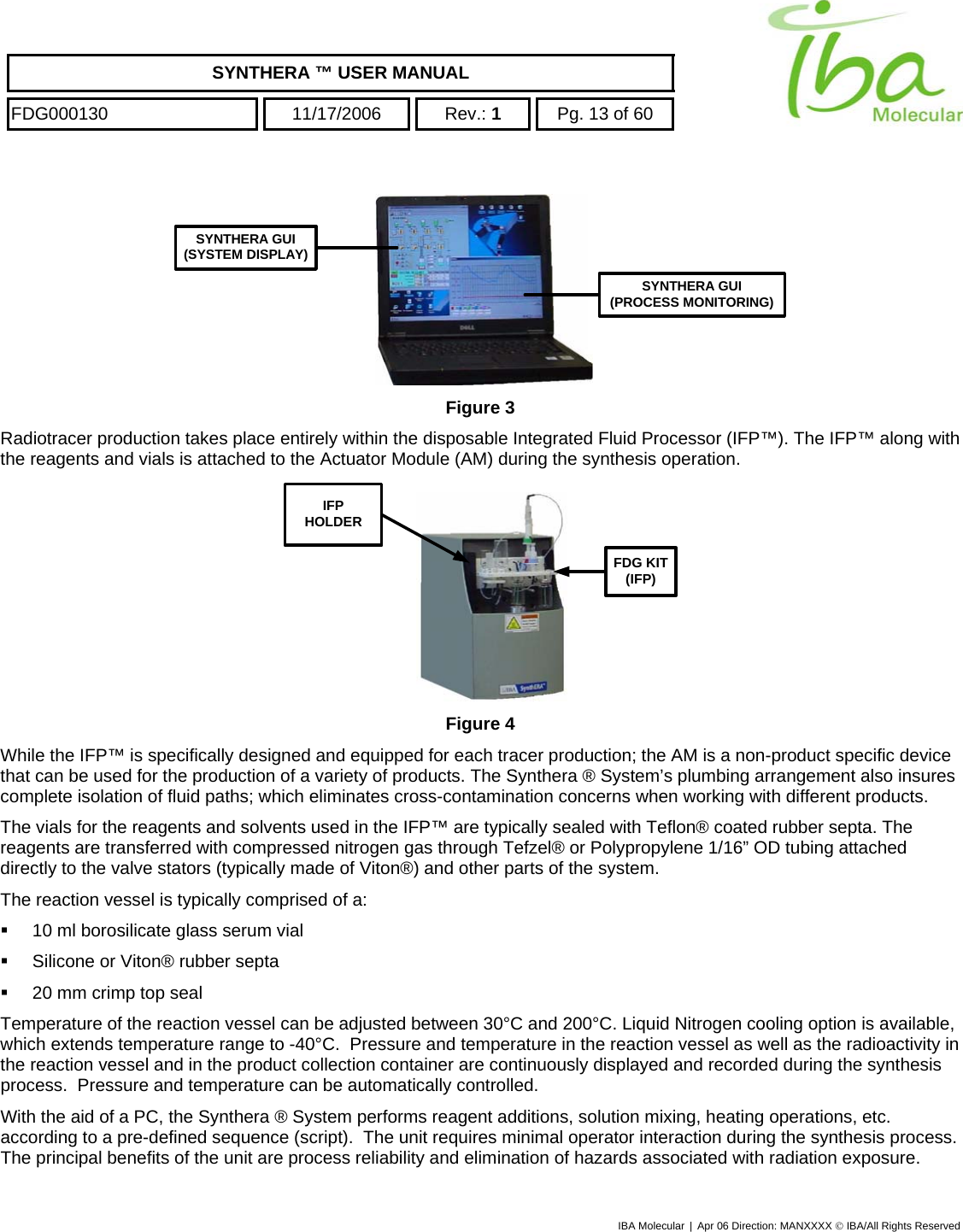    SYNTHERA ™ USER MANUAL  FDG000130  11/17/2006 Rev.: 1  Pg. 13 of 60  IBA Molecular | Apr 06 Direction: MANXXXX © IBA/All Rights Reserved  SYNTHERA GUI(SYSTEM DISPLAY)SYNTHERA GUI(PROCESS MONITORING) Figure 3 Radiotracer production takes place entirely within the disposable Integrated Fluid Processor (IFP™). The IFP™ along with the reagents and vials is attached to the Actuator Module (AM) during the synthesis operation.  FDG KIT(IFP)IFPHOLDER Figure 4 While the IFP™ is specifically designed and equipped for each tracer production; the AM is a non-product specific device that can be used for the production of a variety of products. The Synthera ® System’s plumbing arrangement also insures complete isolation of fluid paths; which eliminates cross-contamination concerns when working with different products.   The vials for the reagents and solvents used in the IFP™ are typically sealed with Teflon® coated rubber septa. The reagents are transferred with compressed nitrogen gas through Tefzel® or Polypropylene 1/16” OD tubing attached directly to the valve stators (typically made of Viton®) and other parts of the system. The reaction vessel is typically comprised of a:   10 ml borosilicate glass serum vial    Silicone or Viton® rubber septa    20 mm crimp top seal Temperature of the reaction vessel can be adjusted between 30°C and 200°C. Liquid Nitrogen cooling option is available, which extends temperature range to -40°C.  Pressure and temperature in the reaction vessel as well as the radioactivity in the reaction vessel and in the product collection container are continuously displayed and recorded during the synthesis process.  Pressure and temperature can be automatically controlled. With the aid of a PC, the Synthera ® System performs reagent additions, solution mixing, heating operations, etc. according to a pre-defined sequence (script).  The unit requires minimal operator interaction during the synthesis process. The principal benefits of the unit are process reliability and elimination of hazards associated with radiation exposure. 