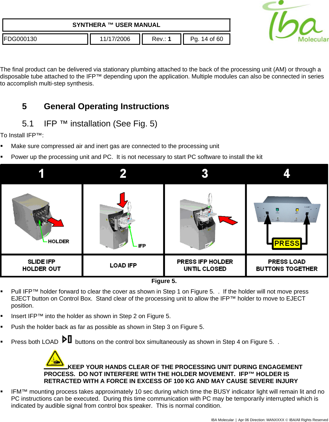    SYNTHERA ™ USER MANUAL  FDG000130  11/17/2006 Rev.: 1  Pg. 14 of 60  The final product can be delivered via stationary plumbing attached to the back of the processing unit (AM) or through a disposable tube attached to the IFP™ depending upon the application. Multiple modules can also be connected in series to accomplish multi-step synthesis.  5  General Operating Instructions 5.1  IFP ™ installation (See Fig. 5) To Install IFP™:   Make sure compressed air and inert gas are connected to the processing unit   Power up the processing unit and PC.  It is not necessary to start PC software to install the kit  Figure 5.     Pull IFP™ holder forward to clear the cover as shown in Step 1 on Figure 5.  .  If the holder will not move press EJECT button on Control Box.  Stand clear of the processing unit to allow the IFP™ holder to move to EJECT position.   Insert IFP™ into the holder as shown in Step 2 on Figure 5.      Push the holder back as far as possible as shown in Step 3 on Figure 5.     Press both LOAD   buttons on the control box simultaneously as shown in Step 4 on Figure 5.  . KEEP YOUR HANDS CLEAR OF THE PROCESSING UNIT DURING ENGAGEMENT PROCESS.  DO NOT INTERFERE WITH THE HOLDER MOVEMENT.  IFP™ HOLDER IS RETRACTED WITH A FORCE IN EXCESS OF 100 KG AND MAY CAUSE SEVERE INJURY    IFM™ mounting process takes approximately 10 sec during which time the BUSY indicator light will remain lit and no PC instructions can be executed.  During this time communication with PC may be temporarily interrupted which is indicated by audible signal from control box speaker.  This is normal condition. IBA Molecular | Apr 06 Direction: MANXXXX © IBA/All Rights Reserved  