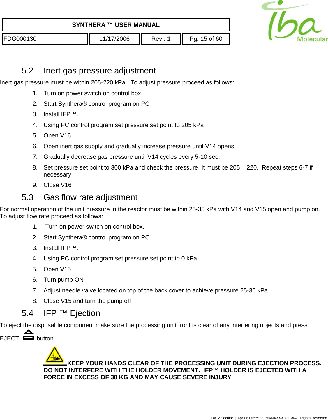    SYNTHERA ™ USER MANUAL  FDG000130  11/17/2006 Rev.: 1  Pg. 15 of 60  5.2  Inert gas pressure adjustment Inert gas pressure must be within 205-220 kPa.  To adjust pressure proceed as follows:  1.  Turn on power switch on control box. 2.  Start Synthera® control program on PC 3. Install IFP™. 4.  Using PC control program set pressure set point to 205 kPa 5. Open V16 6.  Open inert gas supply and gradually increase pressure until V14 opens 7.  Gradually decrease gas pressure until V14 cycles every 5-10 sec. 8.  Set pressure set point to 300 kPa and check the pressure. It must be 205 – 220.  Repeat steps 6-7 if necessary 9. Close V16 5.3  Gas flow rate adjustment For normal operation of the unit pressure in the reactor must be within 25-35 kPa with V14 and V15 open and pump on. To adjust flow rate proceed as follows: 1.   Turn on power switch on control box. 2.  Start Synthera® control program on PC 3. Install IFP™. 4.  Using PC control program set pressure set point to 0 kPa 5. Open V15 6.  Turn pump ON 7.  Adjust needle valve located on top of the back cover to achieve pressure 25-35 kPa 8.  Close V15 and turn the pump off 5.4 IFP ™ Ejection To eject the disposable component make sure the processing unit front is clear of any interfering objects and press EJECT   button. KEEP YOUR HANDS CLEAR OF THE PROCESSING UNIT DURING EJECTION PROCESS.  DO NOT INTERFERE WITH THE HOLDER MOVEMENT.  IFP™ HOLDER IS EJECTED WITH A FORCE IN EXCESS OF 30 KG AND MAY CAUSE SEVERE INJURY  IBA Molecular | Apr 06 Direction: MANXXXX © IBA/All Rights Reserved  