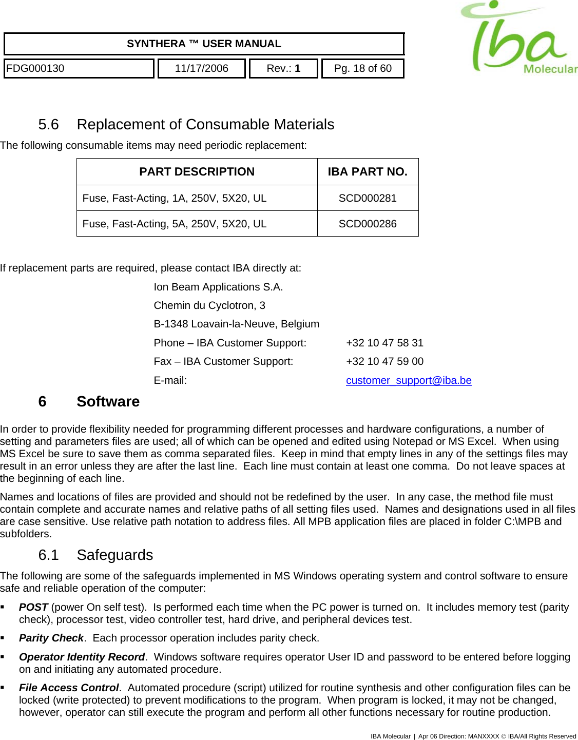    SYNTHERA ™ USER MANUAL  FDG000130  11/17/2006 Rev.: 1  Pg. 18 of 60  5.6  Replacement of Consumable Materials The following consumable items may need periodic replacement: PART DESCRIPTION  IBA PART NO. Fuse, Fast-Acting, 1A, 250V, 5X20, UL  SCD000281 Fuse, Fast-Acting, 5A, 250V, 5X20, UL  SCD000286  If replacement parts are required, please contact IBA directly at: Ion Beam Applications S.A. Chemin du Cyclotron, 3 B-1348 Loavain-la-Neuve, Belgium Phone – IBA Customer Support:   +32 10 47 58 31 Fax – IBA Customer Support:    +32 10 47 59 00 E-mail:     customer_support@iba.be6 Software In order to provide flexibility needed for programming different processes and hardware configurations, a number of setting and parameters files are used; all of which can be opened and edited using Notepad or MS Excel.  When using MS Excel be sure to save them as comma separated files.  Keep in mind that empty lines in any of the settings files may result in an error unless they are after the last line.  Each line must contain at least one comma.  Do not leave spaces at the beginning of each line. Names and locations of files are provided and should not be redefined by the user.  In any case, the method file must contain complete and accurate names and relative paths of all setting files used.  Names and designations used in all files are case sensitive. Use relative path notation to address files. All MPB application files are placed in folder C:\MPB and subfolders. 6.1 Safeguards The following are some of the safeguards implemented in MS Windows operating system and control software to ensure safe and reliable operation of the computer:   POST (power On self test).  Is performed each time when the PC power is turned on.  It includes memory test (parity check), processor test, video controller test, hard drive, and peripheral devices test.   Parity Check.  Each processor operation includes parity check.    Operator Identity Record.  Windows software requires operator User ID and password to be entered before logging on and initiating any automated procedure.   File Access Control.  Automated procedure (script) utilized for routine synthesis and other configuration files can be locked (write protected) to prevent modifications to the program.  When program is locked, it may not be changed, however, operator can still execute the program and perform all other functions necessary for routine production.  IBA Molecular | Apr 06 Direction: MANXXXX © IBA/All Rights Reserved  