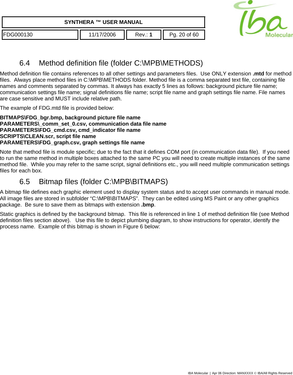    SYNTHERA ™ USER MANUAL  FDG000130  11/17/2006 Rev.: 1  Pg. 20 of 60  6.4  Method definition file (folder C:\MPB\METHODS) Method definition file contains references to all other settings and parameters files.  Use ONLY extension .mtd for method files.  Always place method files in C:\MPB\METHODS folder. Method file is a comma separated text file, containing file names and comments separated by commas. It always has exactly 5 lines as follows: background picture file name; communication settings file name; signal definitions file name; script file name and graph settings file name. File names are case sensitive and MUST include relative path. The example of FDG.mtd file is provided below: BITMAPS\FDG_bgr.bmp, background picture file name  PARAMETERS\_comm_set_0.csv, communication data file name PARAMETERS\FDG_cmd.csv, cmd_indicator file name SCRIPTS\CLEAN.scr, script file name PARAMETERS\FDG_graph.csv, graph settings file name Note that method file is module specific; due to the fact that it defines COM port (in communication data file).  If you need to run the same method in multiple boxes attached to the same PC you will need to create multiple instances of the same method file.  While you may refer to the same script, signal definitions etc., you will need multiple communication settings files for each box. 6.5  Bitmap files (folder C:\MPB\BITMAPS) A bitmap file defines each graphic element used to display system status and to accept user commands in manual mode.  All image files are stored in subfolder “C:\MPB\BITMAPS”.  They can be edited using MS Paint or any other graphics package.  Be sure to save them as bitmaps with extension .bmp. Static graphics is defined by the background bitmap.  This file is referenced in line 1 of method definition file (see Method definition files section above).   Use this file to depict plumbing diagram, to show instructions for operator, identify the process name.  Example of this bitmap is shown in Figure 6 below: IBA Molecular | Apr 06 Direction: MANXXXX © IBA/All Rights Reserved  