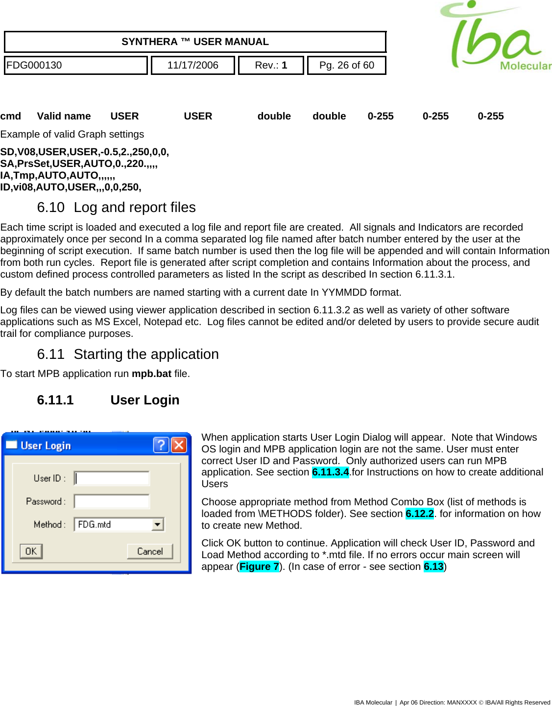    SYNTHERA ™ USER MANUAL  FDG000130  11/17/2006 Rev.: 1  Pg. 26 of 60  cmd Valid name USER USER double double 0-255 0-255 0-255 Example of valid Graph settings SD,V08,USER,USER,-0.5,2.,250,0,0, SA,PrsSet,USER,AUTO,0.,220.,,,, IA,Tmp,AUTO,AUTO,,,,,, ID,vi08,AUTO,USER,,,0,0,250, 6.10  Log and report files Each time script is loaded and executed a log file and report file are created.  All signals and Indicators are recorded approximately once per second In a comma separated log file named after batch number entered by the user at the beginning of script execution.  If same batch number is used then the log file will be appended and will contain Information from both run cycles.  Report file is generated after script completion and contains Information about the process, and custom defined process controlled parameters as listed In the script as described In section 6.11.3.1. By default the batch numbers are named starting with a current date In YYMMDD format. Log files can be viewed using viewer application described in section 6.11.3.2 as well as variety of other software applications such as MS Excel, Notepad etc.  Log files cannot be edited and/or deleted by users to provide secure audit trail for compliance purposes.  6.11  Starting the application To start MPB application run mpb.bat file. 6.11.1 User Login  When application starts User Login Dialog will appear.  Note that Windows OS login and MPB application login are not the same. User must enter correct User ID and Password.  Only authorized users can run MPB application. See section 6.11.3.4.for Instructions on how to create additional Users  Choose appropriate method from Method Combo Box (list of methods is loaded from \METHODS folder). See section 6.12.2. for information on how to create new Method.  Click OK button to continue. Application will check User ID, Password and Load Method according to *.mtd file. If no errors occur main screen will appear (Figure 7). (In case of error - see section 6.13) IBA Molecular | Apr 06 Direction: MANXXXX © IBA/All Rights Reserved  