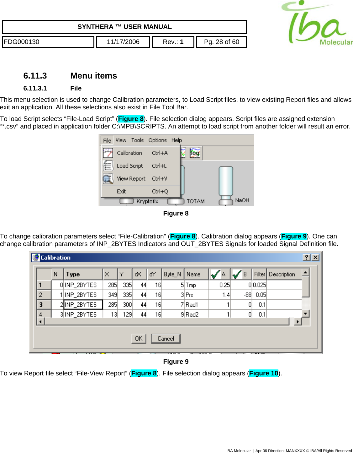    SYNTHERA ™ USER MANUAL  FDG000130  11/17/2006 Rev.: 1  Pg. 28 of 60  6.11.3 Menu items 6.11.3.1 File This menu selection is used to change Calibration parameters, to Load Script files, to view existing Report files and allows exit an application. All these selections also exist in File Tool Bar. To load Script selects “File-Load Script” (Figure 8). File selection dialog appears. Script files are assigned extension “*.csv” and placed in application folder C:\MPB\SCRIPTS. An attempt to load script from another folder will result an error.  Figure 8  To change calibration parameters select “File-Calibration” (Figure 8). Calibration dialog appears (Figure 9). One can change calibration parameters of INP_2BYTES Indicators and OUT_2BYTES Signals for loaded Signal Definition file.  Figure 9 To view Report file select “File-View Report” (Figure 8). File selection dialog appears (Figure 10).  IBA Molecular | Apr 06 Direction: MANXXXX © IBA/All Rights Reserved  