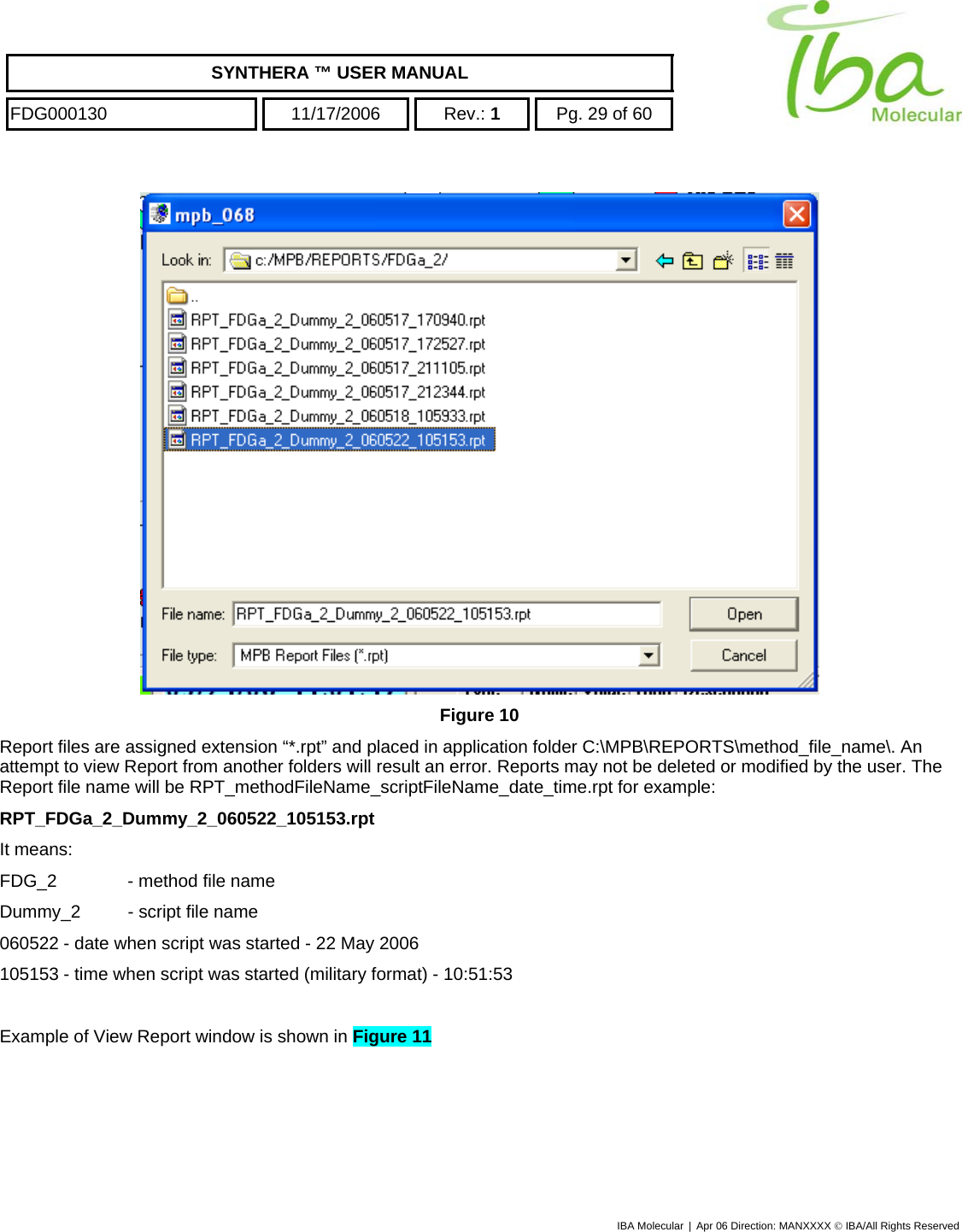    SYNTHERA ™ USER MANUAL  FDG000130  11/17/2006 Rev.: 1  Pg. 29 of 60  IBA Molecular | Apr 06 Direction: MANXXXX © IBA/All Rights Reserved   Figure 10 Report files are assigned extension “*.rpt” and placed in application folder C:\MPB\REPORTS\method_file_name\. An attempt to view Report from another folders will result an error. Reports may not be deleted or modified by the user. The Report file name will be RPT_methodFileName_scriptFileName_date_time.rpt for example: RPT_FDGa_2_Dummy_2_060522_105153.rpt It means: FDG_2   - method file name Dummy_2  - script file name 060522 - date when script was started - 22 May 2006 105153 - time when script was started (military format) - 10:51:53  Example of View Report window is shown in Figure 11   