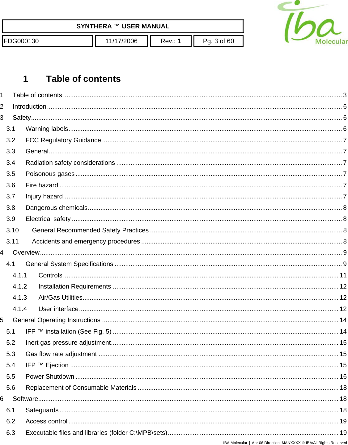    SYNTHERA ™ USER MANUAL  FDG000130  11/17/2006 Rev.: 1  Pg. 3 of 60  1  Table of contents 1 Table of contents............................................................................................................................................................. 3 2 Introduction...................................................................................................................................................................... 6 3 Safety............................................................................................................................................................................... 6 3.1 Warning labels.......................................................................................................................................................... 6 3.2 FCC Regulatory Guidance....................................................................................................................................... 7 3.3 General..................................................................................................................................................................... 7 3.4 Radiation safety considerations ............................................................................................................................... 7 3.5 Poisonous gases...................................................................................................................................................... 7 3.6 Fire hazard ............................................................................................................................................................... 7 3.7 Injury hazard............................................................................................................................................................. 7 3.8 Dangerous chemicals............................................................................................................................................... 8 3.9 Electrical safety ........................................................................................................................................................ 8 3.10 General Recommended Safety Practices ............................................................................................................ 8 3.11 Accidents and emergency procedures ................................................................................................................. 8 4 Overview.......................................................................................................................................................................... 9 4.1 General System Specifications ................................................................................................................................9 4.1.1 Controls........................................................................................................................................................... 11 4.1.2 Installation Requirements ...............................................................................................................................12 4.1.3 Air/Gas Utilities................................................................................................................................................ 12 4.1.4 User interface.................................................................................................................................................. 12 5 General Operating Instructions ..................................................................................................................................... 14 5.1 IFP ™ installation (See Fig. 5) ............................................................................................................................... 14 5.2 Inert gas pressure adjustment................................................................................................................................15 5.3 Gas flow rate adjustment ....................................................................................................................................... 15 5.4 IFP ™ Ejection ....................................................................................................................................................... 15 5.5 Power Shutdown .................................................................................................................................................... 16 5.6 Replacement of Consumable Materials ................................................................................................................. 18 6 Software......................................................................................................................................................................... 18 6.1 Safeguards............................................................................................................................................................. 18 6.2 Access control........................................................................................................................................................ 19 6.3 Executable files and libraries (folder C:\MPB\sets)................................................................................................ 19 IBA Molecular | Apr 06 Direction: MANXXXX © IBA/All Rights Reserved  