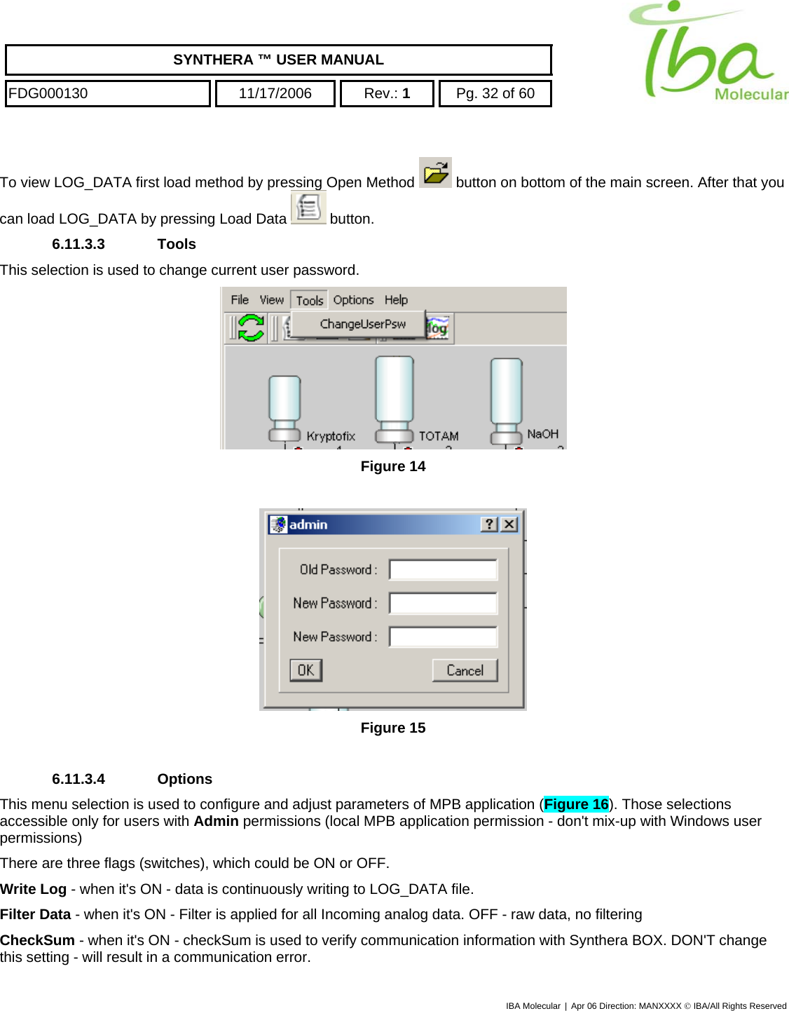    SYNTHERA ™ USER MANUAL  FDG000130  11/17/2006 Rev.: 1  Pg. 32 of 60  To view LOG_DATA first load method by pressing Open Method   button on bottom of the main screen. After that you can load LOG_DATA by pressing Load Data   button. 6.11.3.3 Tools This selection is used to change current user password.   Figure 14   Figure 15  6.11.3.4 Options This menu selection is used to configure and adjust parameters of MPB application (Figure 16). Those selections accessible only for users with Admin permissions (local MPB application permission - don&apos;t mix-up with Windows user permissions) There are three flags (switches), which could be ON or OFF. Write Log - when it&apos;s ON - data is continuously writing to LOG_DATA file. Filter Data - when it&apos;s ON - Filter is applied for all Incoming analog data. OFF - raw data, no filtering CheckSum - when it&apos;s ON - checkSum is used to verify communication information with Synthera BOX. DON&apos;T change this setting - will result in a communication error. IBA Molecular | Apr 06 Direction: MANXXXX © IBA/All Rights Reserved  