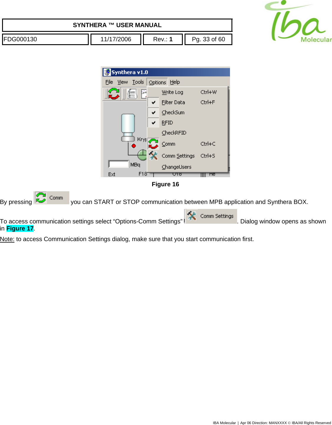    SYNTHERA ™ USER MANUAL  FDG000130  11/17/2006 Rev.: 1  Pg. 33 of 60  IBA Molecular | Apr 06 Direction: MANXXXX © IBA/All Rights Reserved   Figure 16 By pressing   you can START or STOP communication between MPB application and Synthera BOX. To access communication settings select “Options-Comm Settings”  . Dialog window opens as shown in Figure 17. Note: to access Communication Settings dialog, make sure that you start communication first.  