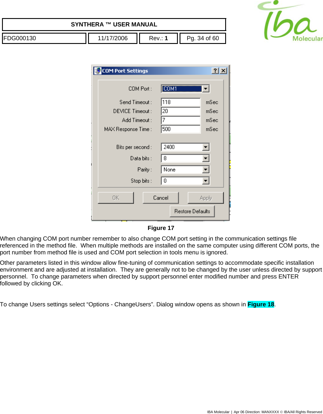    SYNTHERA ™ USER MANUAL  FDG000130  11/17/2006 Rev.: 1  Pg. 34 of 60  IBA Molecular | Apr 06 Direction: MANXXXX © IBA/All Rights Reserved   Figure 17 When changing COM port number remember to also change COM port setting in the communication settings file referenced in the method file.  When multiple methods are installed on the same computer using different COM ports, the port number from method file is used and COM port selection in tools menu is ignored. Other parameters listed in this window allow fine-tuning of communication settings to accommodate specific installation environment and are adjusted at installation.  They are generally not to be changed by the user unless directed by support personnel.  To change parameters when directed by support personnel enter modified number and press ENTER followed by clicking OK.    To change Users settings select “Options - ChangeUsers”. Dialog window opens as shown in Figure 18. 