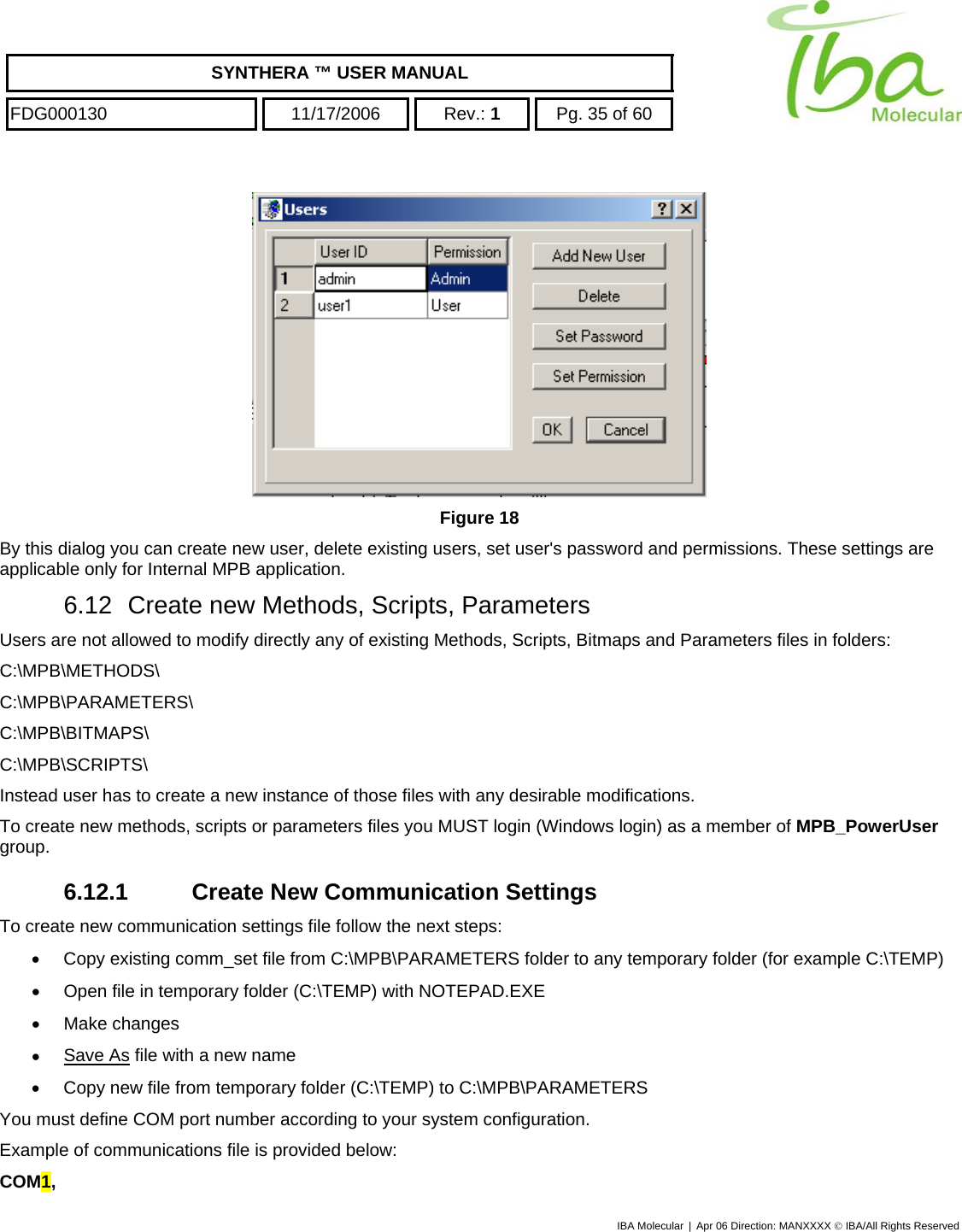    SYNTHERA ™ USER MANUAL  FDG000130  11/17/2006 Rev.: 1  Pg. 35 of 60  IBA Molecular | Apr 06 Direction: MANXXXX © IBA/All Rights Reserved   Figure 18 By this dialog you can create new user, delete existing users, set user&apos;s password and permissions. These settings are applicable only for Internal MPB application. 6.12  Create new Methods, Scripts, Parameters Users are not allowed to modify directly any of existing Methods, Scripts, Bitmaps and Parameters files in folders: C:\MPB\METHODS\ C:\MPB\PARAMETERS\ C:\MPB\BITMAPS\ C:\MPB\SCRIPTS\ Instead user has to create a new instance of those files with any desirable modifications. To create new methods, scripts or parameters files you MUST login (Windows login) as a member of MPB_PowerUser group. 6.12.1 Create New Communication Settings To create new communication settings file follow the next steps: •  Copy existing comm_set file from C:\MPB\PARAMETERS folder to any temporary folder (for example C:\TEMP) •  Open file in temporary folder (C:\TEMP) with NOTEPAD.EXE •  Make changes •  Save As file with a new name •  Copy new file from temporary folder (C:\TEMP) to C:\MPB\PARAMETERS You must define COM port number according to your system configuration. Example of communications file is provided below: COM1, 