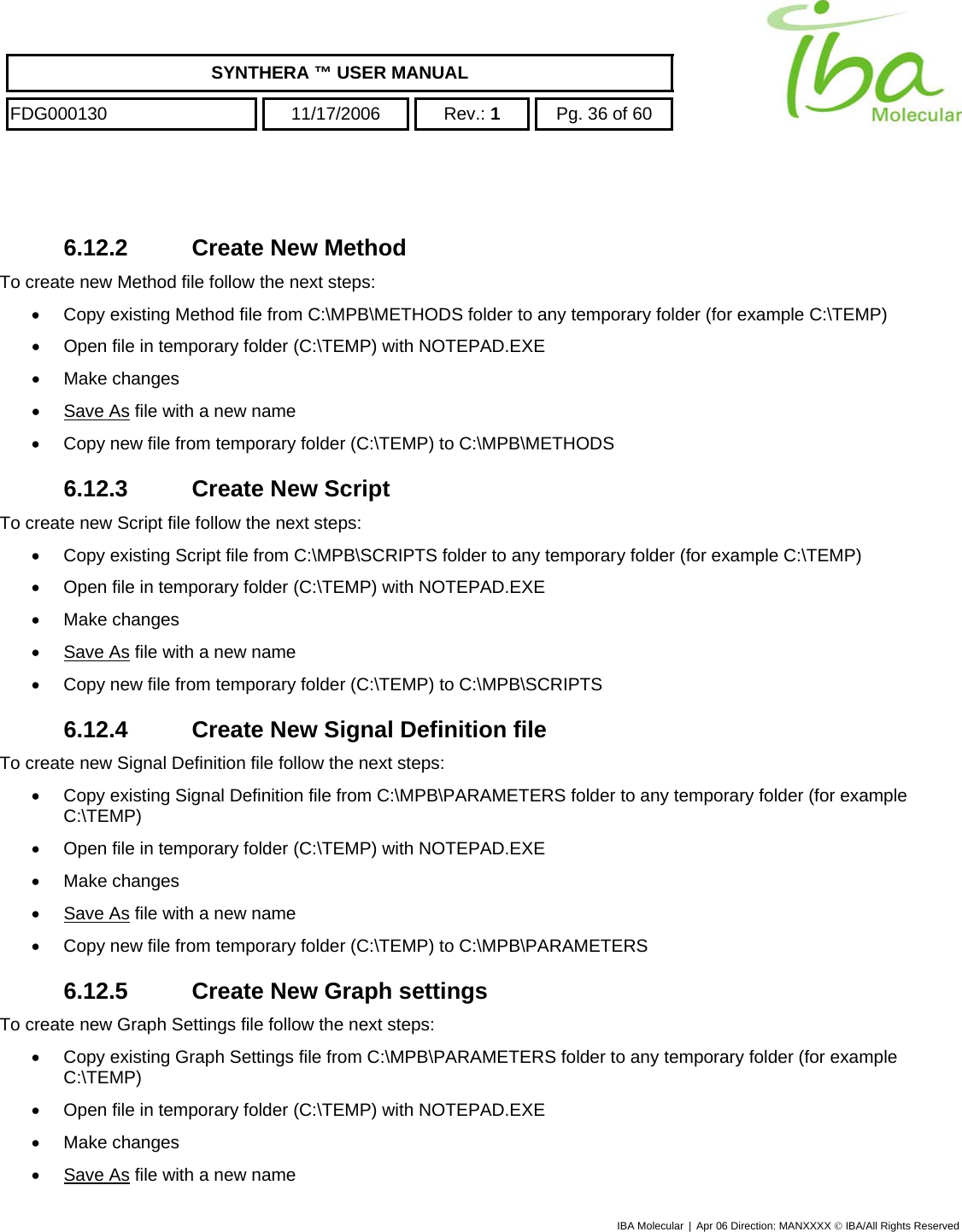    SYNTHERA ™ USER MANUAL  FDG000130  11/17/2006 Rev.: 1  Pg. 36 of 60   6.12.2 Create New Method To create new Method file follow the next steps: •  Copy existing Method file from C:\MPB\METHODS folder to any temporary folder (for example C:\TEMP) •  Open file in temporary folder (C:\TEMP) with NOTEPAD.EXE •  Make changes •  Save As file with a new name •  Copy new file from temporary folder (C:\TEMP) to C:\MPB\METHODS 6.12.3 Create New Script To create new Script file follow the next steps: •  Copy existing Script file from C:\MPB\SCRIPTS folder to any temporary folder (for example C:\TEMP) •  Open file in temporary folder (C:\TEMP) with NOTEPAD.EXE •  Make changes •  Save As file with a new name •  Copy new file from temporary folder (C:\TEMP) to C:\MPB\SCRIPTS 6.12.4  Create New Signal Definition file To create new Signal Definition file follow the next steps: •  Copy existing Signal Definition file from C:\MPB\PARAMETERS folder to any temporary folder (for example C:\TEMP) •  Open file in temporary folder (C:\TEMP) with NOTEPAD.EXE •  Make changes •  Save As file with a new name •  Copy new file from temporary folder (C:\TEMP) to C:\MPB\PARAMETERS 6.12.5  Create New Graph settings To create new Graph Settings file follow the next steps: •  Copy existing Graph Settings file from C:\MPB\PARAMETERS folder to any temporary folder (for example C:\TEMP) •  Open file in temporary folder (C:\TEMP) with NOTEPAD.EXE •  Make changes •  Save As file with a new name IBA Molecular | Apr 06 Direction: MANXXXX © IBA/All Rights Reserved  