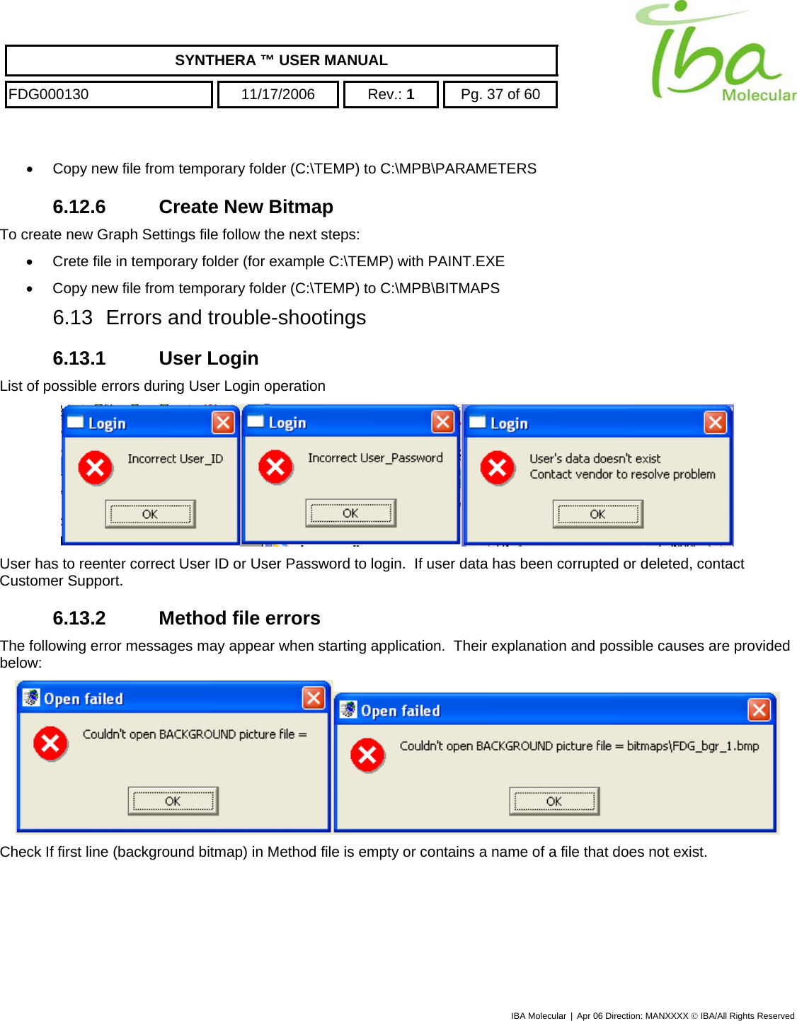    SYNTHERA ™ USER MANUAL  FDG000130  11/17/2006 Rev.: 1  Pg. 37 of 60  •  Copy new file from temporary folder (C:\TEMP) to C:\MPB\PARAMETERS 6.12.6 Create New Bitmap To create new Graph Settings file follow the next steps: •  Crete file in temporary folder (for example C:\TEMP) with PAINT.EXE •  Copy new file from temporary folder (C:\TEMP) to C:\MPB\BITMAPS 6.13  Errors and trouble-shootings 6.13.1 User Login List of possible errors during User Login operation  User has to reenter correct User ID or User Password to login.  If user data has been corrupted or deleted, contact Customer Support. 6.13.2  Method file errors The following error messages may appear when starting application.  Their explanation and possible causes are provided below:  Check If first line (background bitmap) in Method file is empty or contains a name of a file that does not exist. IBA Molecular | Apr 06 Direction: MANXXXX © IBA/All Rights Reserved  