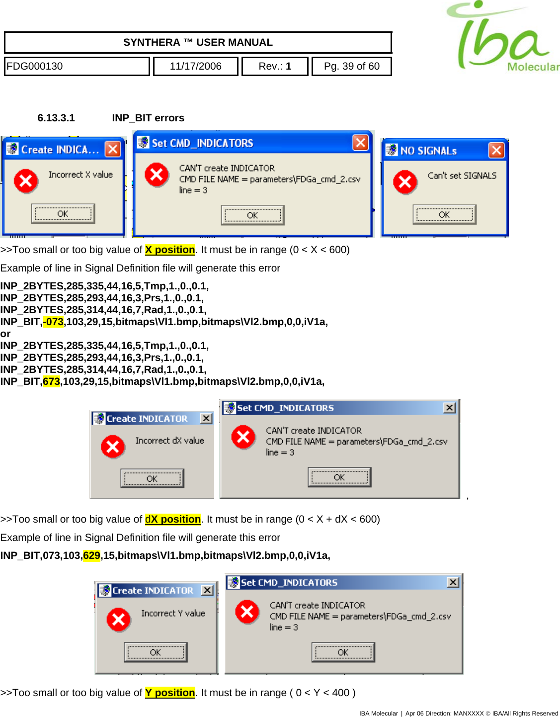    SYNTHERA ™ USER MANUAL  FDG000130  11/17/2006 Rev.: 1  Pg. 39 of 60  6.13.3.1 INP_BIT errors        &gt;&gt;Too small or too big value of X position. It must be in range (0 &lt; X &lt; 600) Example of line in Signal Definition file will generate this error INP_2BYTES,285,335,44,16,5,Tmp,1.,0.,0.1, INP_2BYTES,285,293,44,16,3,Prs,1.,0.,0.1, INP_2BYTES,285,314,44,16,7,Rad,1.,0.,0.1, INP_BIT,-073,103,29,15,bitmaps\Vl1.bmp,bitmaps\Vl2.bmp,0,0,iV1a, or INP_2BYTES,285,335,44,16,5,Tmp,1.,0.,0.1, INP_2BYTES,285,293,44,16,3,Prs,1.,0.,0.1, INP_2BYTES,285,314,44,16,7,Rad,1.,0.,0.1, INP_BIT,673,103,29,15,bitmaps\Vl1.bmp,bitmaps\Vl2.bmp,0,0,iV1a,       ,  &gt;&gt;Too small or too big value of dX position. It must be in range (0 &lt; X + dX &lt; 600) Example of line in Signal Definition file will generate this error INP_BIT,073,103,629,15,bitmaps\Vl1.bmp,bitmaps\Vl2.bmp,0,0,iV1a,       &gt;&gt;Too small or too big value of Y position. It must be in range ( 0 &lt; Y &lt; 400 ) IBA Molecular | Apr 06 Direction: MANXXXX © IBA/All Rights Reserved  