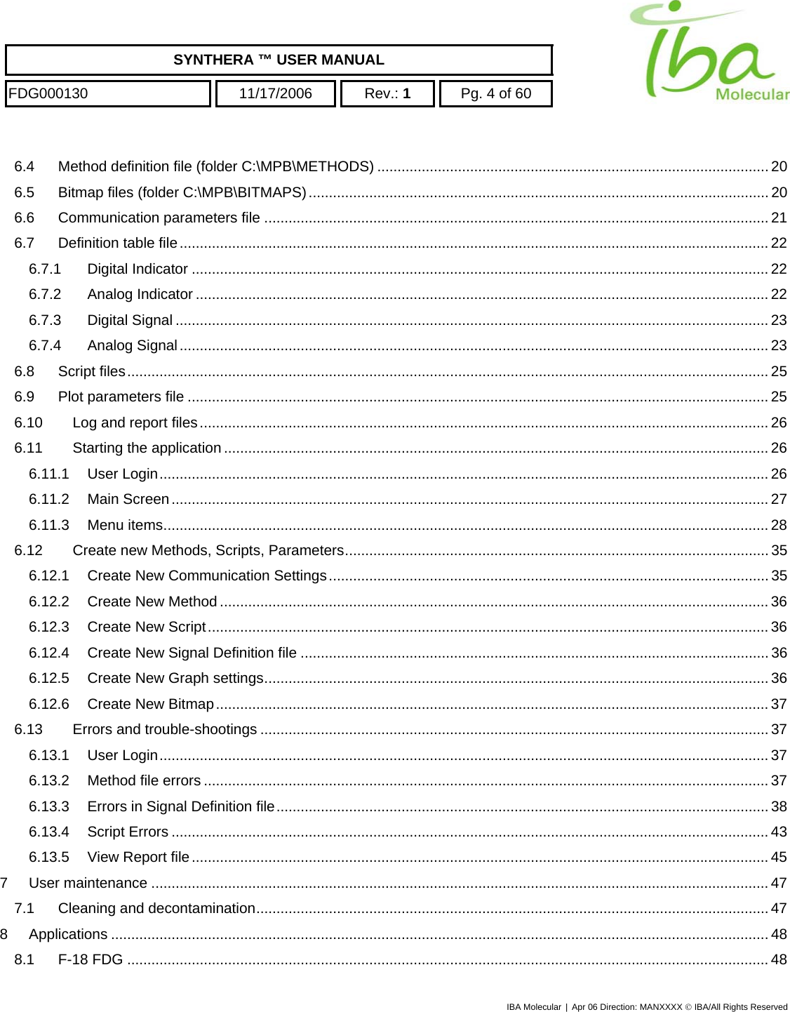    SYNTHERA ™ USER MANUAL  FDG000130  11/17/2006 Rev.: 1  Pg. 4 of 60  6.4 Method definition file (folder C:\MPB\METHODS) ................................................................................................. 20 6.5 Bitmap files (folder C:\MPB\BITMAPS).................................................................................................................. 20 6.6 Communication parameters file ............................................................................................................................. 21 6.7 Definition table file.................................................................................................................................................. 22 6.7.1 Digital Indicator ............................................................................................................................................... 22 6.7.2 Analog Indicator .............................................................................................................................................. 22 6.7.3 Digital Signal ................................................................................................................................................... 23 6.7.4 Analog Signal.................................................................................................................................................. 23 6.8 Script files............................................................................................................................................................... 25 6.9 Plot parameters file ................................................................................................................................................ 25 6.10 Log and report files............................................................................................................................................. 26 6.11 Starting the application....................................................................................................................................... 26 6.11.1 User Login....................................................................................................................................................... 26 6.11.2 Main Screen.................................................................................................................................................... 27 6.11.3 Menu items...................................................................................................................................................... 28 6.12 Create new Methods, Scripts, Parameters......................................................................................................... 35 6.12.1 Create New Communication Settings............................................................................................................. 35 6.12.2 Create New Method........................................................................................................................................ 36 6.12.3 Create New Script........................................................................................................................................... 36 6.12.4 Create New Signal Definition file .................................................................................................................... 36 6.12.5 Create New Graph settings............................................................................................................................. 36 6.12.6 Create New Bitmap......................................................................................................................................... 37 6.13 Errors and trouble-shootings .............................................................................................................................. 37 6.13.1 User Login....................................................................................................................................................... 37 6.13.2 Method file errors ............................................................................................................................................ 37 6.13.3 Errors in Signal Definition file.......................................................................................................................... 38 6.13.4 Script Errors .................................................................................................................................................... 43 6.13.5 View Report file............................................................................................................................................... 45 7 User maintenance ......................................................................................................................................................... 47 7.1 Cleaning and decontamination...............................................................................................................................47 8 Applications ................................................................................................................................................................... 48 8.1 F-18 FDG ............................................................................................................................................................... 48 IBA Molecular | Apr 06 Direction: MANXXXX © IBA/All Rights Reserved  