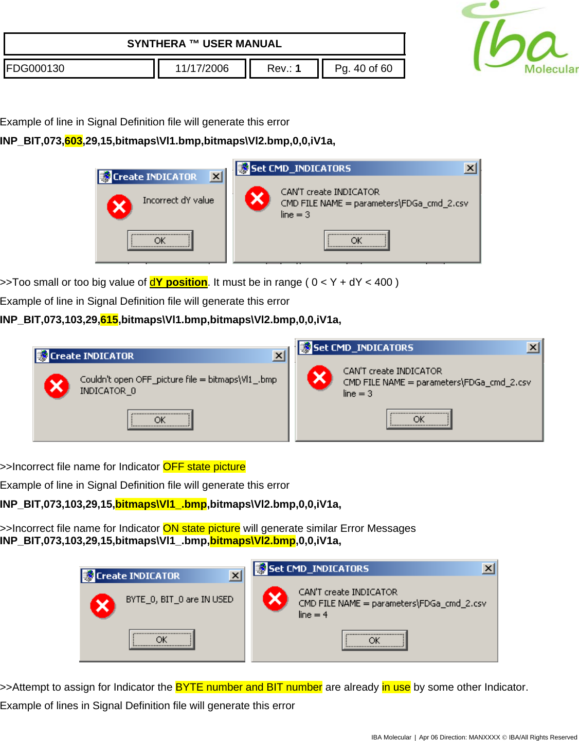    SYNTHERA ™ USER MANUAL  FDG000130  11/17/2006 Rev.: 1  Pg. 40 of 60  Example of line in Signal Definition file will generate this error INP_BIT,073,603,29,15,bitmaps\Vl1.bmp,bitmaps\Vl2.bmp,0,0,iV1a,       &gt;&gt;Too small or too big value of dY position. It must be in range ( 0 &lt; Y + dY &lt; 400 ) Example of line in Signal Definition file will generate this error INP_BIT,073,103,29,615,bitmaps\Vl1.bmp,bitmaps\Vl2.bmp,0,0,iV1a,       &gt;&gt;Incorrect file name for Indicator OFF state picture Example of line in Signal Definition file will generate this error INP_BIT,073,103,29,15,bitmaps\Vl1_.bmp,bitmaps\Vl2.bmp,0,0,iV1a,  &gt;&gt;Incorrect file name for Indicator ON state picture will generate similar Error Messages INP_BIT,073,103,29,15,bitmaps\Vl1_.bmp,bitmaps\Vl2.bmp,0,0,iV1a,       &gt;&gt;Attempt to assign for Indicator the BYTE number and BIT number are already in use by some other Indicator. Example of lines in Signal Definition file will generate this error IBA Molecular | Apr 06 Direction: MANXXXX © IBA/All Rights Reserved  