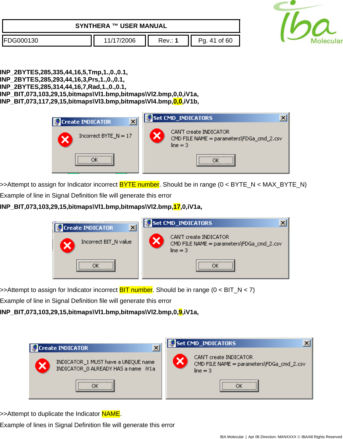    SYNTHERA ™ USER MANUAL  FDG000130  11/17/2006 Rev.: 1  Pg. 41 of 60  INP_2BYTES,285,335,44,16,5,Tmp,1.,0.,0.1, INP_2BYTES,285,293,44,16,3,Prs,1.,0.,0.1, INP_2BYTES,285,314,44,16,7,Rad,1.,0.,0.1, INP_BIT,073,103,29,15,bitmaps\Vl1.bmp,bitmaps\Vl2.bmp,0,0,iV1a, INP_BIT,073,117,29,15,bitmaps\Vl3.bmp,bitmaps\Vl4.bmp,0,0,iV1b,       &gt;&gt;Attempt to assign for Indicator incorrect BYTE number. Should be in range (0 &lt; BYTE_N &lt; MAX_BYTE_N) Example of line in Signal Definition file will generate this error INP_BIT,073,103,29,15,bitmaps\Vl1.bmp,bitmaps\Vl2.bmp,17,0,iV1a,       &gt;&gt;Attempt to assign for Indicator incorrect BIT number. Should be in range (0 &lt; BIT_N &lt; 7) Example of line in Signal Definition file will generate this error INP_BIT,073,103,29,15,bitmaps\Vl1.bmp,bitmaps\Vl2.bmp,0,9,iV1a,        &gt;&gt;Attempt to duplicate the Indicator NAME. Example of lines in Signal Definition file will generate this error IBA Molecular | Apr 06 Direction: MANXXXX © IBA/All Rights Reserved  