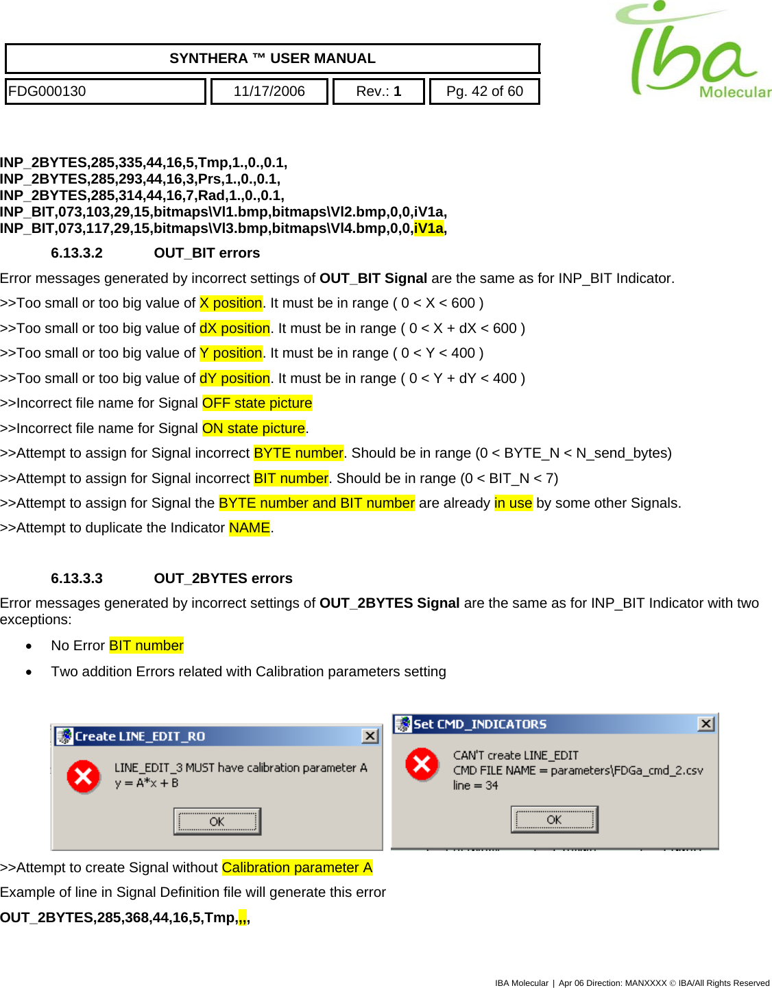    SYNTHERA ™ USER MANUAL  FDG000130  11/17/2006 Rev.: 1  Pg. 42 of 60  INP_2BYTES,285,335,44,16,5,Tmp,1.,0.,0.1, INP_2BYTES,285,293,44,16,3,Prs,1.,0.,0.1, INP_2BYTES,285,314,44,16,7,Rad,1.,0.,0.1, INP_BIT,073,103,29,15,bitmaps\Vl1.bmp,bitmaps\Vl2.bmp,0,0,iV1a, INP_BIT,073,117,29,15,bitmaps\Vl3.bmp,bitmaps\Vl4.bmp,0,0,iV1a, 6.13.3.2 OUT_BIT errors Error messages generated by incorrect settings of OUT_BIT Signal are the same as for INP_BIT Indicator.  &gt;&gt;Too small or too big value of X position. It must be in range ( 0 &lt; X &lt; 600 ) &gt;&gt;Too small or too big value of dX position. It must be in range ( 0 &lt; X + dX &lt; 600 ) &gt;&gt;Too small or too big value of Y position. It must be in range ( 0 &lt; Y &lt; 400 ) &gt;&gt;Too small or too big value of dY position. It must be in range ( 0 &lt; Y + dY &lt; 400 ) &gt;&gt;Incorrect file name for Signal OFF state picture &gt;&gt;Incorrect file name for Signal ON state picture. &gt;&gt;Attempt to assign for Signal incorrect BYTE number. Should be in range (0 &lt; BYTE_N &lt; N_send_bytes) &gt;&gt;Attempt to assign for Signal incorrect BIT number. Should be in range (0 &lt; BIT_N &lt; 7) &gt;&gt;Attempt to assign for Signal the BYTE number and BIT number are already in use by some other Signals. &gt;&gt;Attempt to duplicate the Indicator NAME.  6.13.3.3 OUT_2BYTES errors Error messages generated by incorrect settings of OUT_2BYTES Signal are the same as for INP_BIT Indicator with two exceptions: •  No Error BIT number •  Two addition Errors related with Calibration parameters setting      &gt;&gt;Attempt to create Signal without Calibration parameter A Example of line in Signal Definition file will generate this error OUT_2BYTES,285,368,44,16,5,Tmp,,,, IBA Molecular | Apr 06 Direction: MANXXXX © IBA/All Rights Reserved  