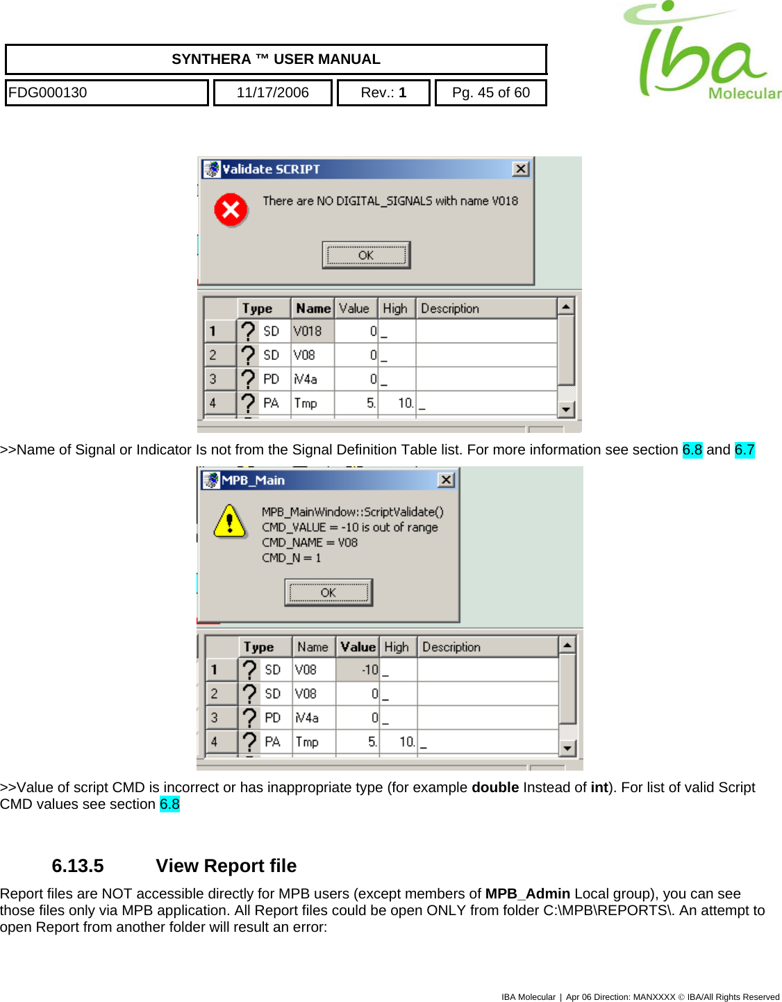    SYNTHERA ™ USER MANUAL  FDG000130  11/17/2006 Rev.: 1  Pg. 45 of 60  IBA Molecular | Apr 06 Direction: MANXXXX © IBA/All Rights Reserved   &gt;&gt;Name of Signal or Indicator Is not from the Signal Definition Table list. For more information see section 6.8 and 6.7  &gt;&gt;Value of script CMD is incorrect or has inappropriate type (for example double Instead of int). For list of valid Script CMD values see section 6.8  6.13.5 View Report file Report files are NOT accessible directly for MPB users (except members of MPB_Admin Local group), you can see those files only via MPB application. All Report files could be open ONLY from folder C:\MPB\REPORTS\. An attempt to open Report from another folder will result an error: 