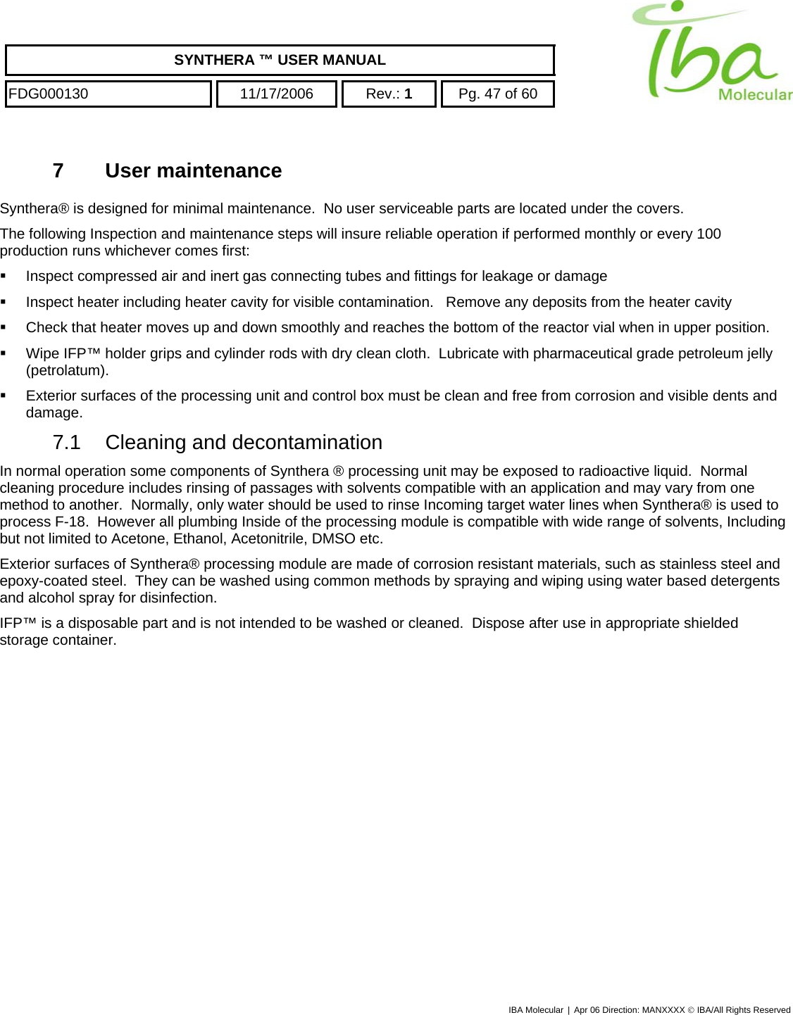    SYNTHERA ™ USER MANUAL  FDG000130  11/17/2006 Rev.: 1  Pg. 47 of 60  7 User maintenance Synthera® is designed for minimal maintenance.  No user serviceable parts are located under the covers.  The following Inspection and maintenance steps will insure reliable operation if performed monthly or every 100 production runs whichever comes first:   Inspect compressed air and inert gas connecting tubes and fittings for leakage or damage   Inspect heater including heater cavity for visible contamination.   Remove any deposits from the heater cavity   Check that heater moves up and down smoothly and reaches the bottom of the reactor vial when in upper position.   Wipe IFP™ holder grips and cylinder rods with dry clean cloth.  Lubricate with pharmaceutical grade petroleum jelly (petrolatum).   Exterior surfaces of the processing unit and control box must be clean and free from corrosion and visible dents and damage. 7.1  Cleaning and decontamination  In normal operation some components of Synthera ® processing unit may be exposed to radioactive liquid.  Normal cleaning procedure includes rinsing of passages with solvents compatible with an application and may vary from one method to another.  Normally, only water should be used to rinse Incoming target water lines when Synthera® is used to process F-18.  However all plumbing Inside of the processing module is compatible with wide range of solvents, Including but not limited to Acetone, Ethanol, Acetonitrile, DMSO etc. Exterior surfaces of Synthera® processing module are made of corrosion resistant materials, such as stainless steel and epoxy-coated steel.  They can be washed using common methods by spraying and wiping using water based detergents and alcohol spray for disinfection. IFP™ is a disposable part and is not intended to be washed or cleaned.  Dispose after use in appropriate shielded storage container.   IBA Molecular | Apr 06 Direction: MANXXXX © IBA/All Rights Reserved  