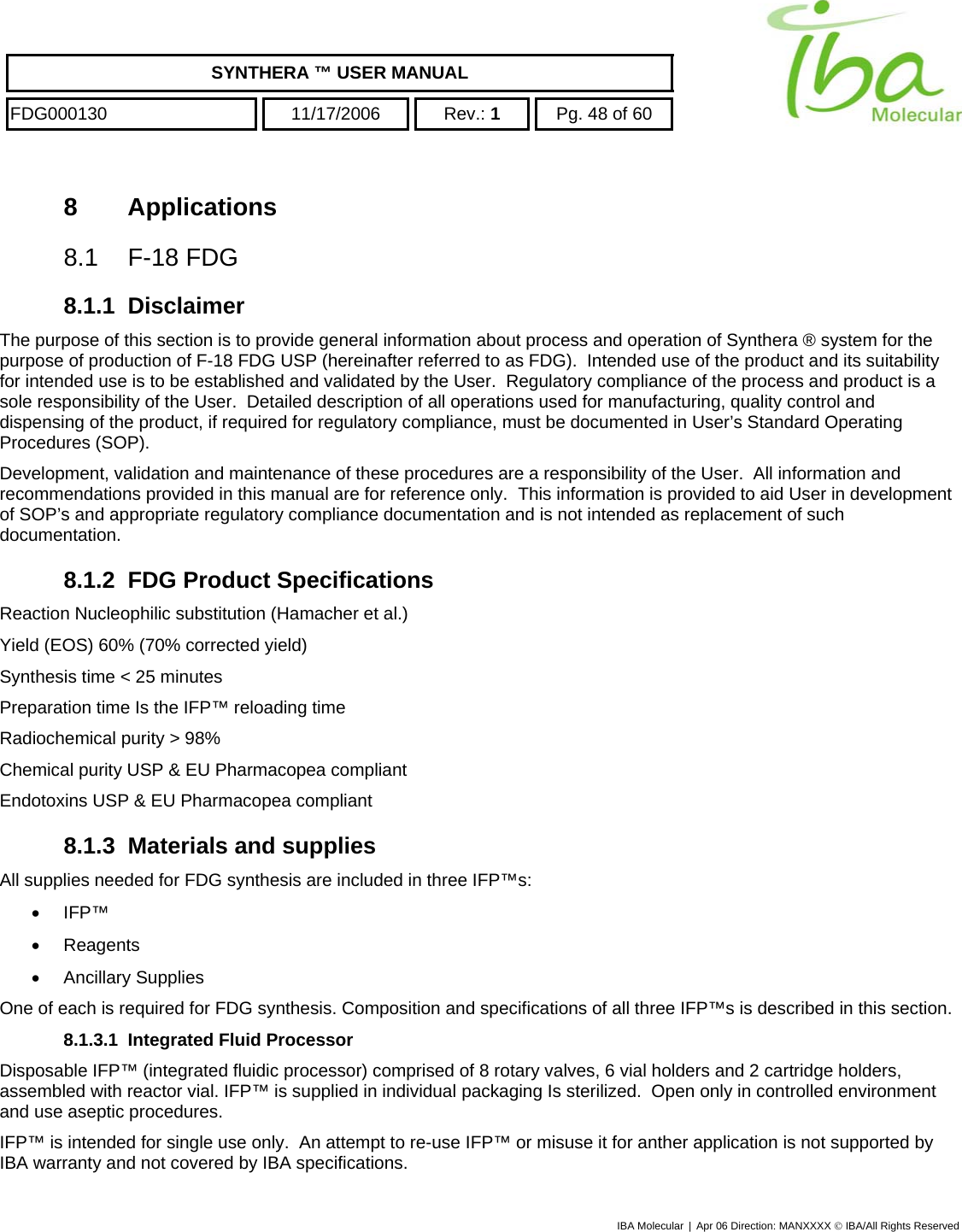    SYNTHERA ™ USER MANUAL  FDG000130  11/17/2006 Rev.: 1  Pg. 48 of 60  8 Applications 8.1  F-18 FDG  8.1.1 Disclaimer The purpose of this section is to provide general information about process and operation of Synthera ® system for the purpose of production of F-18 FDG USP (hereinafter referred to as FDG).  Intended use of the product and its suitability for intended use is to be established and validated by the User.  Regulatory compliance of the process and product is a sole responsibility of the User.  Detailed description of all operations used for manufacturing, quality control and dispensing of the product, if required for regulatory compliance, must be documented in User’s Standard Operating Procedures (SOP).   Development, validation and maintenance of these procedures are a responsibility of the User.  All information and recommendations provided in this manual are for reference only.  This information is provided to aid User in development of SOP’s and appropriate regulatory compliance documentation and is not intended as replacement of such documentation. 8.1.2  FDG Product Specifications Reaction Nucleophilic substitution (Hamacher et al.) Yield (EOS) 60% (70% corrected yield) Synthesis time &lt; 25 minutes Preparation time Is the IFP™ reloading time Radiochemical purity &gt; 98% Chemical purity USP &amp; EU Pharmacopea compliant Endotoxins USP &amp; EU Pharmacopea compliant 8.1.3  Materials and supplies All supplies needed for FDG synthesis are included in three IFP™s: •  IFP™  •  Reagents •  Ancillary Supplies One of each is required for FDG synthesis. Composition and specifications of all three IFP™s is described in this section. 8.1.3.1  Integrated Fluid Processor Disposable IFP™ (integrated fluidic processor) comprised of 8 rotary valves, 6 vial holders and 2 cartridge holders, assembled with reactor vial. IFP™ is supplied in individual packaging Is sterilized.  Open only in controlled environment and use aseptic procedures. IFP™ is intended for single use only.  An attempt to re-use IFP™ or misuse it for anther application is not supported by IBA warranty and not covered by IBA specifications. IBA Molecular | Apr 06 Direction: MANXXXX © IBA/All Rights Reserved  