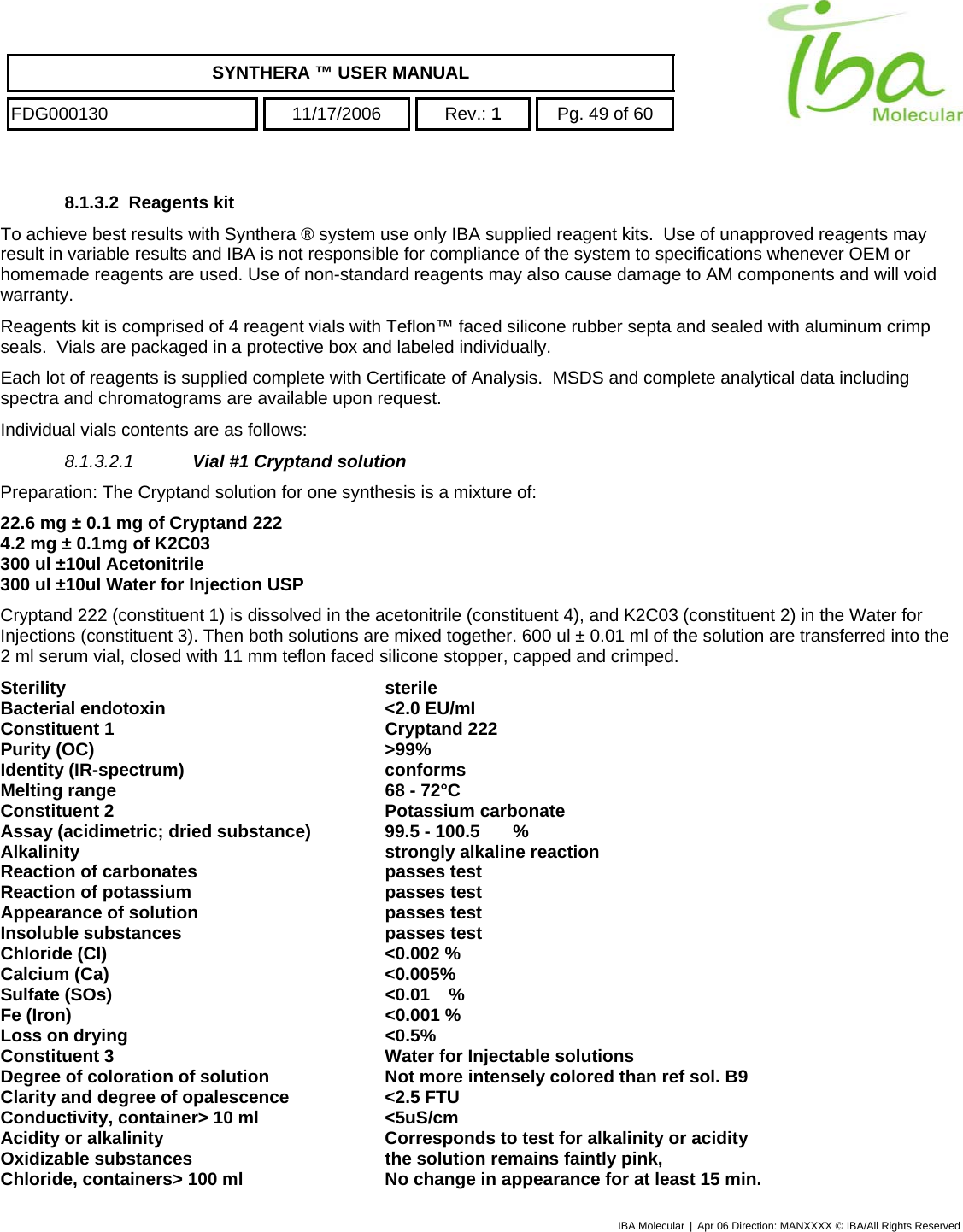    SYNTHERA ™ USER MANUAL  FDG000130  11/17/2006 Rev.: 1  Pg. 49 of 60  8.1.3.2 Reagents kit To achieve best results with Synthera ® system use only IBA supplied reagent kits.  Use of unapproved reagents may result in variable results and IBA is not responsible for compliance of the system to specifications whenever OEM or homemade reagents are used. Use of non-standard reagents may also cause damage to AM components and will void warranty. Reagents kit is comprised of 4 reagent vials with Teflon™ faced silicone rubber septa and sealed with aluminum crimp seals.  Vials are packaged in a protective box and labeled individually. Each lot of reagents is supplied complete with Certificate of Analysis.  MSDS and complete analytical data including spectra and chromatograms are available upon request. Individual vials contents are as follows: 8.1.3.2.1  Vial #1 Cryptand solution Preparation: The Cryptand solution for one synthesis is a mixture of: 22.6 mg ± 0.1 mg of Cryptand 222 4.2 mg ± 0.1mg of K2C03 300 ul ±10ul Acetonitrile  300 ul ±10ul Water for Injection USP Cryptand 222 (constituent 1) is dissolved in the acetonitrile (constituent 4), and K2C03 (constituent 2) in the Water for Injections (constituent 3). Then both solutions are mixed together. 600 ul ± 0.01 ml of the solution are transferred into the 2 ml serum vial, closed with 11 mm teflon faced silicone stopper, capped and crimped. Sterility sterile Bacterial endotoxin  &lt;2.0 EU/mI Constituent 1  Cryptand 222 Purity (OC)  &gt;99% Identity (IR-spectrum)  conforms Melting range  68 - 72°C Constituent 2  Potassium carbonate Assay (acidimetric; dried substance)  99.5 - 100.5  % Alkalinity  strongly alkaline reaction Reaction of carbonates  passes test Reaction of potassium  passes test Appearance of solution  passes test Insoluble substances  passes test Chloride (Cl)  &lt;0.002 % Calcium (Ca)  &lt;0.005% Sulfate (SOs)  &lt;0.01  % Fe (Iron)  &lt;0.001 % Loss on drying  &lt;0.5% Constituent 3  Water for Injectable solutions Degree of coloration of solution  Not more intensely colored than ref sol. B9 Clarity and degree of opalescence  &lt;2.5 FTU Conductivity, container&gt; 10 ml  &lt;5uS/cm Acidity or alkalinity  Corresponds to test for alkalinity or acidity Oxidizable substances  the solution remains faintly pink, Chloride, containers&gt; 100 ml  No change in appearance for at least 15 min. IBA Molecular | Apr 06 Direction: MANXXXX © IBA/All Rights Reserved  