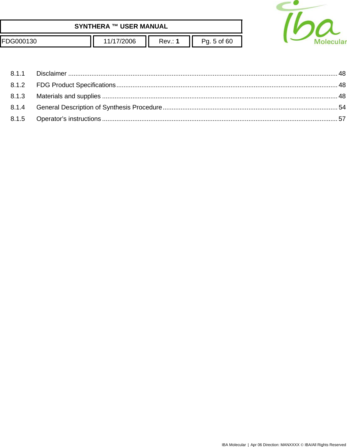    SYNTHERA ™ USER MANUAL  FDG000130  11/17/2006 Rev.: 1  Pg. 5 of 60  8.1.1 Disclaimer ....................................................................................................................................................... 48 8.1.2 FDG Product Specifications............................................................................................................................ 48 8.1.3 Materials and supplies .................................................................................................................................... 48 8.1.4 General Description of Synthesis Procedure.................................................................................................. 54 8.1.5 Operator’s instructions.................................................................................................................................... 57   IBA Molecular | Apr 06 Direction: MANXXXX © IBA/All Rights Reserved  