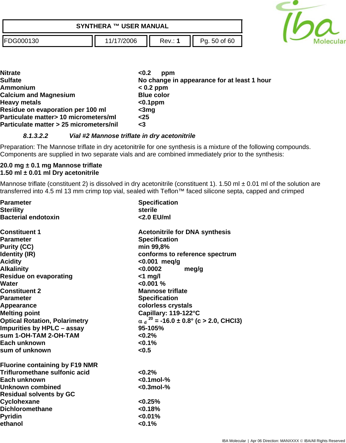    SYNTHERA ™ USER MANUAL  FDG000130  11/17/2006 Rev.: 1  Pg. 50 of 60  Nitrate &lt;0.2 ppm Sulfate  No change in appearance for at least 1 hour Ammonium  &lt; 0.2 ppm Calcium and Magnesium  Blue color Heavy metals  &lt;0.1ppm Residue on evaporation per 100 ml  &lt;3mg Particulate matter&gt; 10 micrometers/mI  &lt;25 Particulate matter &gt; 25 micrometers/nil  &lt;3 8.1.3.2.2  Vial #2 Mannose triflate in dry acetonitrile Preparation: The Mannose triflate in dry acetonitrile for one synthesis is a mixture of the following compounds.  Components are supplied in two separate vials and are combined immediately prior to the synthesis:  20.0 mg ± 0.1 mg Mannose triflate  1.50 ml ± 0.01 ml Dry acetonitrile Mannose triflate (constituent 2) is dissolved in dry acetonitrile (constituent 1). 1.50 ml ± 0.01 ml of the solution are transferred into 4.5 ml 13 mm crimp top vial, sealed with Teflon™ faced silicone septa, capped and crimped Parameter Specification Sterility sterile Bacterial endotoxin  &lt;2.0 EU/ml  Constituent 1  Acetonitrile for DNA synthesis Parameter Specification Purity (CC)  min 99,8% Identity (IR)  conforms to reference spectrum Acidity &lt;0.001 meq/g Alkalinity &lt;0.0002 meg/g Residue on evaporating  &lt;1 mg/l Water &lt;0.001 % Constituent 2  Mannose triflate Parameter Specification Appearance colorless crystals Melting point  Capillary: 119-122°C Optical Rotation, Polarimetry  α d 20 = -16.0 ± 0.8° (c &gt; 2.0, CHCI3) Impurities by HPLC – assay  95-105%   sum 1-OH-TAM 2-OH-TAM   &lt;0.2% Each unknown   &lt;0.1% sum of unknown   &lt;0.5  Fluorine containing by F19 NMR   Trifluromethane sulfonic acid  &lt;0.2% Each unknown  &lt;0.1mol-% Unknown combined  &lt;0.3mol-% Residual solvents by GC   Cyclohexane &lt;0.25% Dichloromethane &lt;0.18% Pyridin &lt;0.01% ethanol &lt;0.1% IBA Molecular | Apr 06 Direction: MANXXXX © IBA/All Rights Reserved  