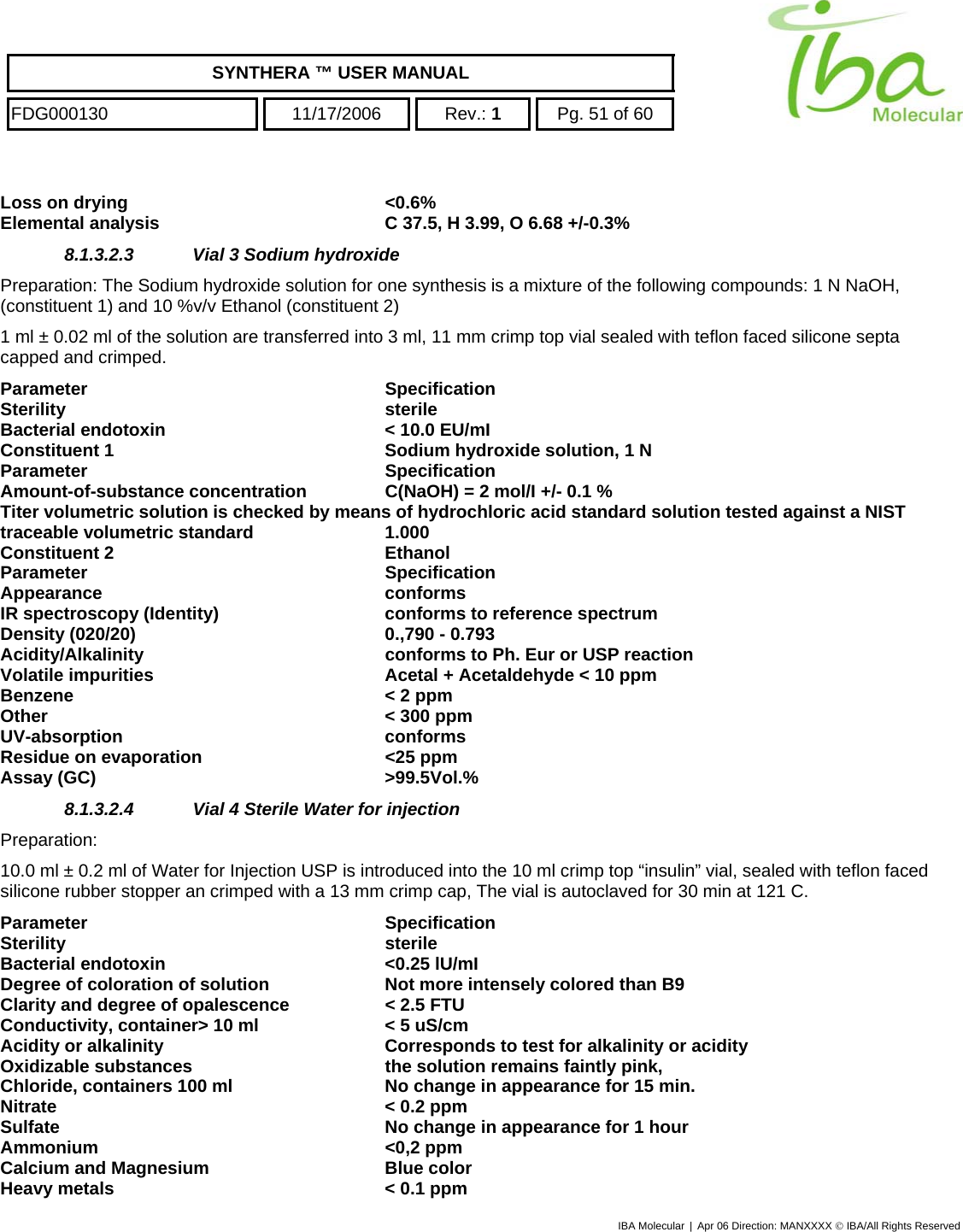    SYNTHERA ™ USER MANUAL  FDG000130  11/17/2006 Rev.: 1  Pg. 51 of 60  Loss on drying  &lt;0.6% Elemental analysis  C 37.5, H 3.99, O 6.68 +/-0.3% 8.1.3.2.3  Vial 3 Sodium hydroxide Preparation: The Sodium hydroxide solution for one synthesis is a mixture of the following compounds: 1 N NaOH, (constituent 1) and 10 %v/v Ethanol (constituent 2)  1 ml ± 0.02 ml of the solution are transferred into 3 ml, 11 mm crimp top vial sealed with teflon faced silicone septa capped and crimped. Parameter Specification Sterility sterile Bacterial endotoxin  &lt; 10.0 EU/mI Constituent 1  Sodium hydroxide solution, 1 N Parameter Specification Amount-of-substance concentration  C(NaOH) = 2 mol/I +/- 0.1 % Titer volumetric solution is checked by means of hydrochloric acid standard solution tested against a NIST traceable volumetric standard   1.000 Constituent 2  Ethanol Parameter Specification Appearance conforms IR spectroscopy (Identity)  conforms to reference spectrum Density (020/20)  0.,790 - 0.793 Acidity/Alkalinity  conforms to Ph. Eur or USP reaction Volatile impurities  Acetal + Acetaldehyde &lt; 10 ppm  Benzene   &lt; 2 ppm  Other   &lt; 300 ppm  UV-absorption conforms Residue on evaporation  &lt;25 ppm Assay (GC)  &gt;99.5Vol.% 8.1.3.2.4  Vial 4 Sterile Water for injection  Preparation:  10.0 ml ± 0.2 ml of Water for Injection USP is introduced into the 10 ml crimp top “insulin” vial, sealed with teflon faced silicone rubber stopper an crimped with a 13 mm crimp cap, The vial is autoclaved for 30 min at 121 C. Parameter Specification Sterility sterile Bacterial endotoxin  &lt;0.25 lU/mI Degree of coloration of solution  Not more intensely colored than B9   Clarity and degree of opalescence  &lt; 2.5 FTU Conductivity, container&gt; 10 ml  &lt; 5 uS/cm Acidity or alkalinity  Corresponds to test for alkalinity or acidity Oxidizable substances  the solution remains faintly pink, Chloride, containers 100 ml  No change in appearance for 15 min. Nitrate  &lt; 0.2 ppm Sulfate  No change in appearance for 1 hour Ammonium &lt;0,2 ppm Calcium and Magnesium  Blue color Heavy metals  &lt; 0.1 ppm IBA Molecular | Apr 06 Direction: MANXXXX © IBA/All Rights Reserved  