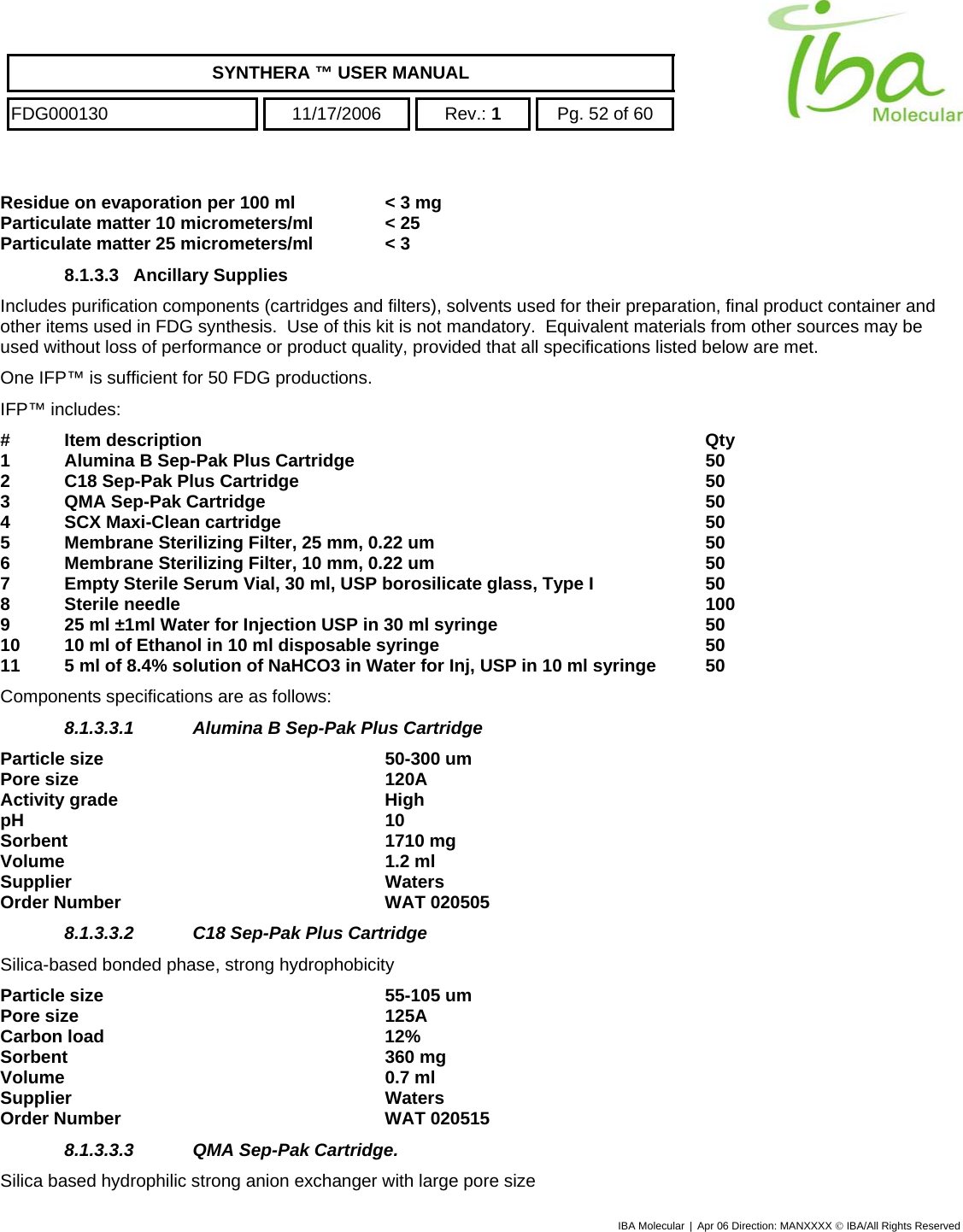    SYNTHERA ™ USER MANUAL  FDG000130  11/17/2006 Rev.: 1  Pg. 52 of 60  Residue on evaporation per 100 ml  &lt; 3 mg Particulate matter 10 micrometers/mI  &lt; 25 Particulate matter 25 micrometers/ml  &lt; 3 8.1.3.3   Ancillary Supplies  Includes purification components (cartridges and filters), solvents used for their preparation, final product container and other items used in FDG synthesis.  Use of this kit is not mandatory.  Equivalent materials from other sources may be used without loss of performance or product quality, provided that all specifications listed below are met.   One IFP™ is sufficient for 50 FDG productions.  IFP™ includes: # Item description        Qty 1 Alumina B Sep-Pak Plus Cartridge      50 2 C18 Sep-Pak Plus Cartridge       50 3 QMA Sep-Pak Cartridge       50 4 SCX Maxi-Clean cartridge       50 5  Membrane Sterilizing Filter, 25 mm, 0.22 um          50 6  Membrane Sterilizing Filter, 10 mm, 0.22 um          50 7  Empty Sterile Serum Vial, 30 ml, USP borosilicate glass, Type I    50 8 Sterile needle         100 9  25 ml ±1ml Water for Injection USP in 30 ml syringe        50 10  10 ml of Ethanol in 10 ml disposable syringe          50 11  5 ml of 8.4% solution of NaHCO3 in Water for Inj, USP in 10 ml syringe  50 Components specifications are as follows: 8.1.3.3.1  Alumina B Sep-Pak Plus Cartridge Particle size   50-300 um Pore size   120A Activity grade  High pH 10 Sorbent 1710 mg Volume 1.2 ml Supplier Waters Order Number  WAT 020505 8.1.3.3.2  C18 Sep-Pak Plus Cartridge Silica-based bonded phase, strong hydrophobicity Particle size   55-105 um Pore size   125A Carbon load  12% Sorbent 360 mg Volume 0.7 ml Supplier   Waters Order Number  WAT 020515 8.1.3.3.3  QMA Sep-Pak Cartridge.  Silica based hydrophilic strong anion exchanger with large pore size IBA Molecular | Apr 06 Direction: MANXXXX © IBA/All Rights Reserved  