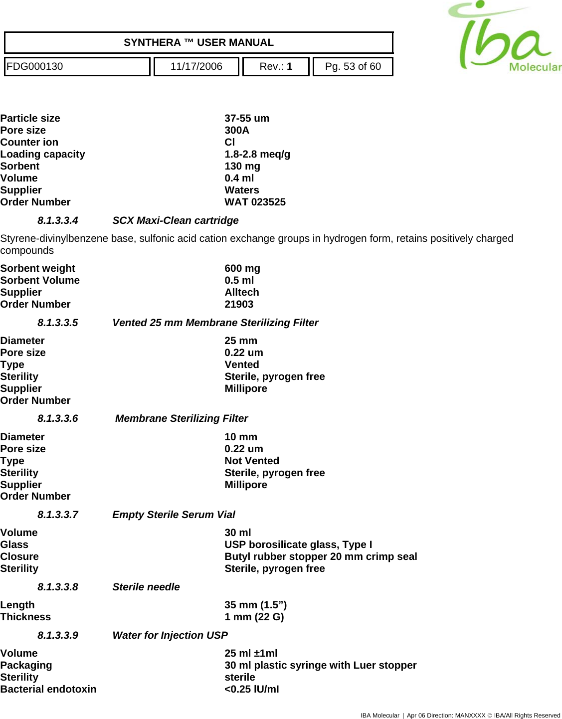    SYNTHERA ™ USER MANUAL  FDG000130  11/17/2006 Rev.: 1  Pg. 53 of 60  Particle size   37-55 um Pore size   300A Counter ion  Cl Loading capacity  1.8-2.8 meq/g Sorbent 130 mg Volume 0.4 ml  Supplier Waters Order Number  WAT 023525 8.1.3.3.4  SCX Maxi-Clean cartridge  Styrene-divinylbenzene base, sulfonic acid cation exchange groups in hydrogen form, retains positively charged compounds Sorbent weight  600 mg Sorbent Volume  0.5 ml Supplier Alltech Order Number  21903 8.1.3.3.5  Vented 25 mm Membrane Sterilizing Filter  Diameter 25 mm Pore size  0.22 um Type Vented Sterility  Sterile, pyrogen free Supplier   Millipore Order Number   8.1.3.3.6   Membrane Sterilizing Filter  Diameter 10 mm Pore size  0.22 um Type Not Vented Sterility  Sterile, pyrogen free  Supplier   Millipore Order Number   8.1.3.3.7  Empty Sterile Serum Vial  Volume 30 ml Glass  USP borosilicate glass, Type I Closure  Butyl rubber stopper 20 mm crimp seal Sterility  Sterile, pyrogen free 8.1.3.3.8  Sterile needle  Length  35 mm (1.5”) Thickness  1 mm (22 G)  8.1.3.3.9  Water for Injection USP   Volume  25 ml ±1ml Packaging  30 ml plastic syringe with Luer stopper Sterility sterile Bacterial endotoxin  &lt;0.25 lU/mI IBA Molecular | Apr 06 Direction: MANXXXX © IBA/All Rights Reserved  