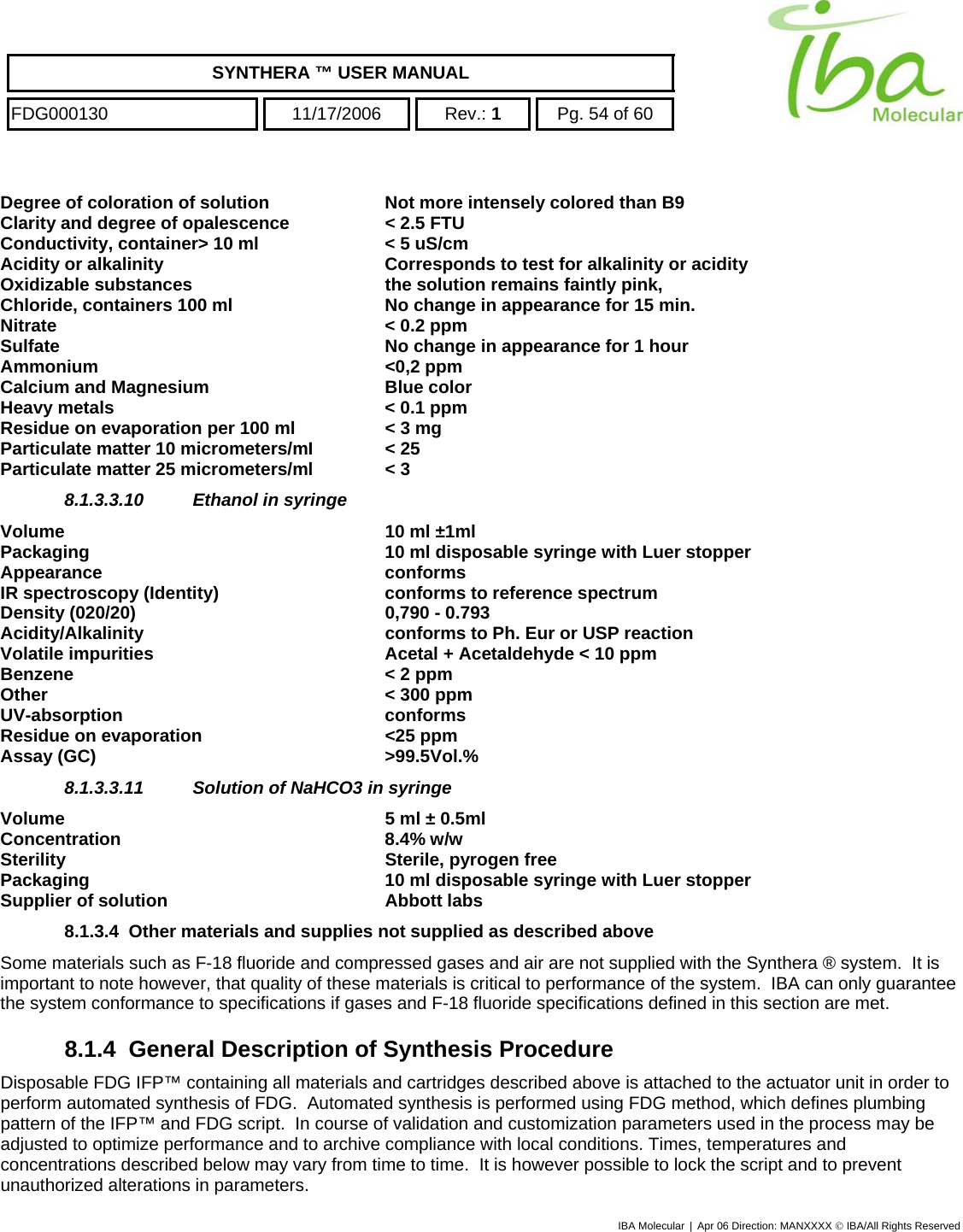    SYNTHERA ™ USER MANUAL  FDG000130  11/17/2006 Rev.: 1  Pg. 54 of 60  Degree of coloration of solution  Not more intensely colored than B9   Clarity and degree of opalescence  &lt; 2.5 FTU Conductivity, container&gt; 10 ml  &lt; 5 uS/cm Acidity or alkalinity  Corresponds to test for alkalinity or acidity Oxidizable substances  the solution remains faintly pink, Chloride, containers 100 ml  No change in appearance for 15 min. Nitrate  &lt; 0.2 ppm Sulfate  No change in appearance for 1 hour Ammonium &lt;0,2 ppm Calcium and Magnesium  Blue color Heavy metals  &lt; 0.1 ppm Residue on evaporation per 100 ml  &lt; 3 mg Particulate matter 10 micrometers/mI  &lt; 25 Particulate matter 25 micrometers/ml  &lt; 3 8.1.3.3.10  Ethanol in syringe Volume  10 ml ±1ml Packaging  10 ml disposable syringe with Luer stopper Appearance conforms IR spectroscopy (Identity)  conforms to reference spectrum Density (020/20)  0,790 - 0.793 Acidity/Alkalinity  conforms to Ph. Eur or USP reaction Volatile impurities  Acetal + Acetaldehyde &lt; 10 ppm  Benzene   &lt; 2 ppm  Other   &lt; 300 ppm  UV-absorption conforms Residue on evaporation  &lt;25 ppm Assay (GC)  &gt;99.5Vol.% 8.1.3.3.11  Solution of NaHCO3 in syringe Volume   5 ml ± 0.5ml Concentration   8.4% w/w Sterility  Sterile, pyrogen free Packaging  10 ml disposable syringe with Luer stopper Supplier of solution  Abbott labs 8.1.3.4  Other materials and supplies not supplied as described above Some materials such as F-18 fluoride and compressed gases and air are not supplied with the Synthera ® system.  It is important to note however, that quality of these materials is critical to performance of the system.  IBA can only guarantee the system conformance to specifications if gases and F-18 fluoride specifications defined in this section are met. 8.1.4 General Description of Synthesis Procedure Disposable FDG IFP™ containing all materials and cartridges described above is attached to the actuator unit in order to perform automated synthesis of FDG.  Automated synthesis is performed using FDG method, which defines plumbing pattern of the IFP™ and FDG script.  In course of validation and customization parameters used in the process may be adjusted to optimize performance and to archive compliance with local conditions. Times, temperatures and concentrations described below may vary from time to time.  It is however possible to lock the script and to prevent unauthorized alterations in parameters. IBA Molecular | Apr 06 Direction: MANXXXX © IBA/All Rights Reserved  