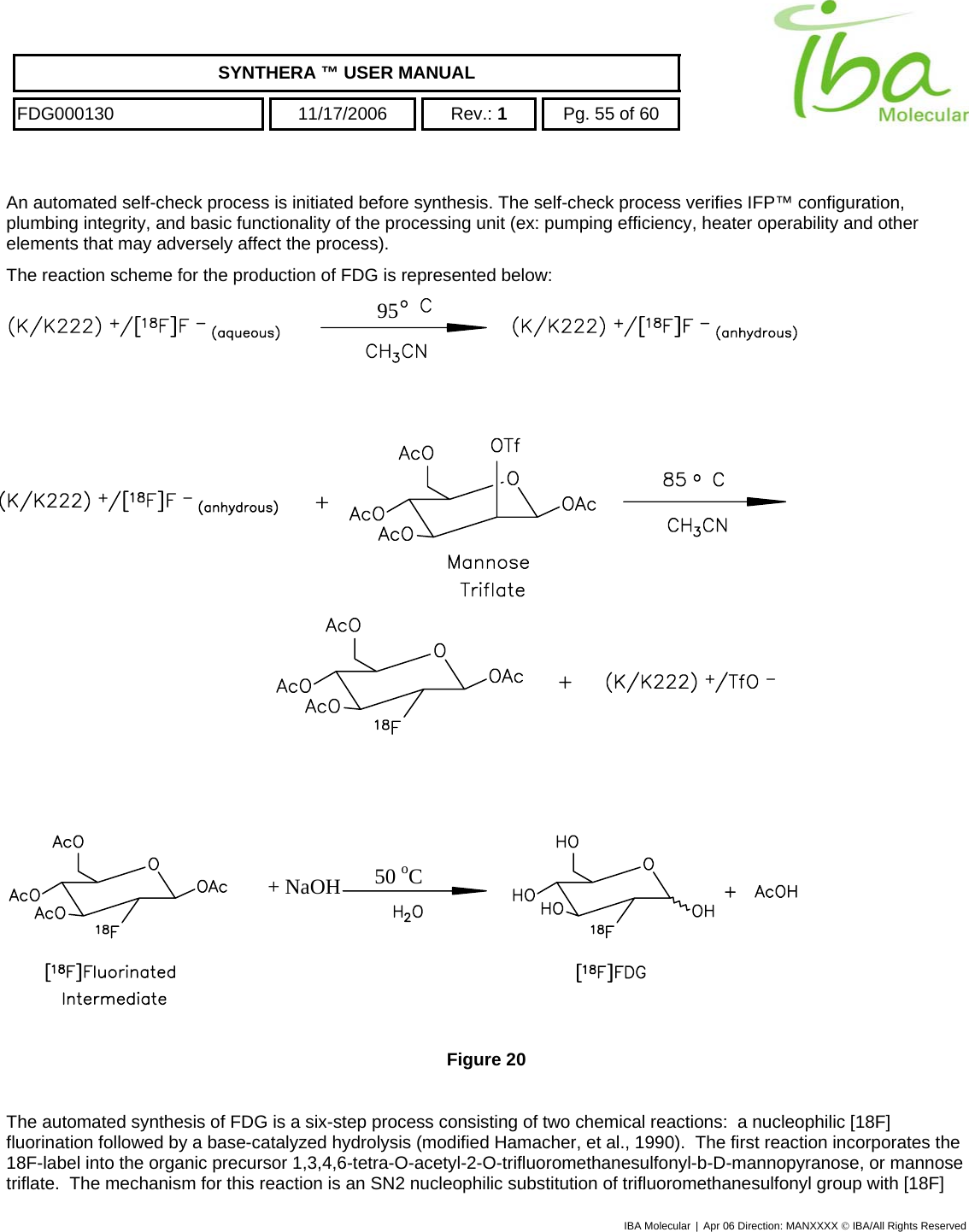    SYNTHERA ™ USER MANUAL  FDG000130  11/17/2006 Rev.: 1  Pg. 55 of 60  An automated self-check process is initiated before synthesis. The self-check process verifies IFP™ configuration, plumbing integrity, and basic functionality of the processing unit (ex: pumping efficiency, heater operability and other elements that may adversely affect the process). The reaction scheme for the production of FDG is represented below:  95                   50 oC+ NaOH   Figure 20  The automated synthesis of FDG is a six-step process consisting of two chemical reactions:  a nucleophilic [18F] fluorination followed by a base-catalyzed hydrolysis (modified Hamacher, et al., 1990).  The first reaction incorporates the 18F-label into the organic precursor 1,3,4,6-tetra-O-acetyl-2-O-trifluoromethanesulfonyl-b-D-mannopyranose, or mannose triflate.  The mechanism for this reaction is an SN2 nucleophilic substitution of trifluoromethanesulfonyl group with [18F] IBA Molecular | Apr 06 Direction: MANXXXX © IBA/All Rights Reserved  