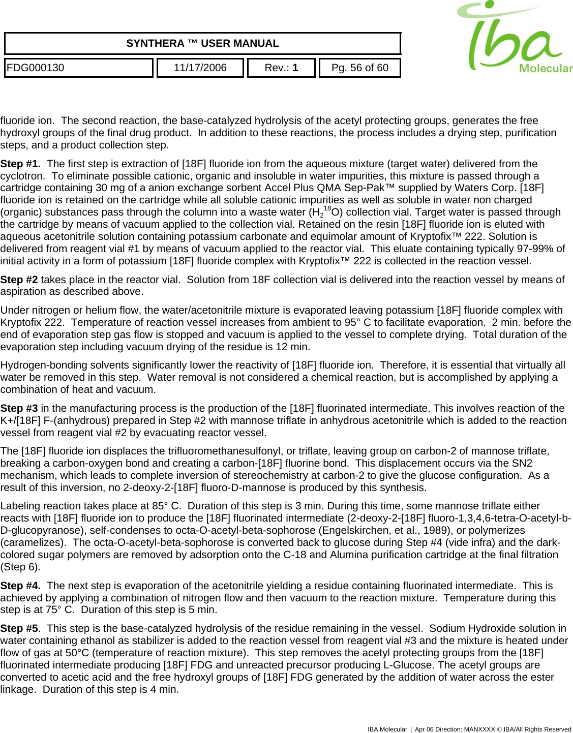    SYNTHERA ™ USER MANUAL  FDG000130  11/17/2006 Rev.: 1  Pg. 56 of 60  fluoride ion.  The second reaction, the base-catalyzed hydrolysis of the acetyl protecting groups, generates the free hydroxyl groups of the final drug product.  In addition to these reactions, the process includes a drying step, purification steps, and a product collection step. Step #1.  The first step is extraction of [18F] fluoride ion from the aqueous mixture (target water) delivered from the cyclotron.  To eliminate possible cationic, organic and insoluble in water impurities, this mixture is passed through a cartridge containing 30 mg of a anion exchange sorbent Accel Plus QMA Sep-Pak™ supplied by Waters Corp. [18F] fluoride ion is retained on the cartridge while all soluble cationic impurities as well as soluble in water non charged (organic) substances pass through the column into a waste water (H218O) collection vial. Target water is passed through the cartridge by means of vacuum applied to the collection vial. Retained on the resin [18F] fluoride ion is eluted with aqueous acetonitrile solution containing potassium carbonate and equimolar amount of Kryptofix™ 222. Solution is delivered from reagent vial #1 by means of vacuum applied to the reactor vial.  This eluate containing typically 97-99% of initial activity in a form of potassium [18F] fluoride complex with Kryptofix™ 222 is collected in the reaction vessel.   Step #2 takes place in the reactor vial.  Solution from 18F collection vial is delivered into the reaction vessel by means of aspiration as described above.    Under nitrogen or helium flow, the water/acetonitrile mixture is evaporated leaving potassium [18F] fluoride complex with Kryptofix 222.  Temperature of reaction vessel increases from ambient to 95° C to facilitate evaporation.  2 min. before the end of evaporation step gas flow is stopped and vacuum is applied to the vessel to complete drying.  Total duration of the evaporation step including vacuum drying of the residue is 12 min. Hydrogen-bonding solvents significantly lower the reactivity of [18F] fluoride ion.  Therefore, it is essential that virtually all water be removed in this step.  Water removal is not considered a chemical reaction, but is accomplished by applying a combination of heat and vacuum.  Step #3 in the manufacturing process is the production of the [18F] fluorinated intermediate. This involves reaction of the K+/[18F] F-(anhydrous) prepared in Step #2 with mannose triflate in anhydrous acetonitrile which is added to the reaction vessel from reagent vial #2 by evacuating reactor vessel. The [18F] fluoride ion displaces the trifluoromethanesulfonyl, or triflate, leaving group on carbon-2 of mannose triflate, breaking a carbon-oxygen bond and creating a carbon-[18F] fluorine bond.  This displacement occurs via the SN2 mechanism, which leads to complete inversion of stereochemistry at carbon-2 to give the glucose configuration.  As a result of this inversion, no 2-deoxy-2-[18F] fluoro-D-mannose is produced by this synthesis. Labeling reaction takes place at 85° C.  Duration of this step is 3 min. During this time, some mannose triflate either reacts with [18F] fluoride ion to produce the [18F] fluorinated intermediate (2-deoxy-2-[18F] fluoro-1,3,4,6-tetra-O-acetyl-b-D-glucopyranose), self-condenses to octa-O-acetyl-beta-sophorose (Engelskirchen, et al., 1989), or polymerizes (caramelizes).  The octa-O-acetyl-beta-sophorose is converted back to glucose during Step #4 (vide infra) and the dark-colored sugar polymers are removed by adsorption onto the C-18 and Alumina purification cartridge at the final filtration (Step 6).  Step #4.  The next step is evaporation of the acetonitrile yielding a residue containing fluorinated intermediate.  This is achieved by applying a combination of nitrogen flow and then vacuum to the reaction mixture.  Temperature during this step is at 75° C.  Duration of this step is 5 min.  Step #5.  This step is the base-catalyzed hydrolysis of the residue remaining in the vessel.  Sodium Hydroxide solution in water containing ethanol as stabilizer is added to the reaction vessel from reagent vial #3 and the mixture is heated under flow of gas at 50°C (temperature of reaction mixture).  This step removes the acetyl protecting groups from the [18F] fluorinated intermediate producing [18F] FDG and unreacted precursor producing L-Glucose. The acetyl groups are converted to acetic acid and the free hydroxyl groups of [18F] FDG generated by the addition of water across the ester linkage.  Duration of this step is 4 min.   IBA Molecular | Apr 06 Direction: MANXXXX © IBA/All Rights Reserved  