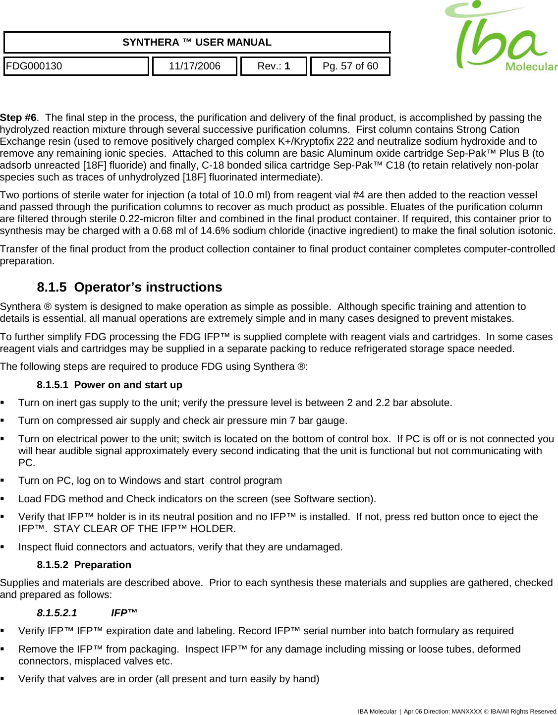    SYNTHERA ™ USER MANUAL  FDG000130  11/17/2006 Rev.: 1  Pg. 57 of 60  Step #6.  The final step in the process, the purification and delivery of the final product, is accomplished by passing the hydrolyzed reaction mixture through several successive purification columns.  First column contains Strong Cation Exchange resin (used to remove positively charged complex K+/Kryptofix 222 and neutralize sodium hydroxide and to remove any remaining ionic species.  Attached to this column are basic Aluminum oxide cartridge Sep-Pak™ Plus B (to adsorb unreacted [18F] fluoride) and finally, C-18 bonded silica cartridge Sep-Pak™ C18 (to retain relatively non-polar species such as traces of unhydrolyzed [18F] fluorinated intermediate). Two portions of sterile water for injection (a total of 10.0 ml) from reagent vial #4 are then added to the reaction vessel and passed through the purification columns to recover as much product as possible. Eluates of the purification column are filtered through sterile 0.22-micron filter and combined in the final product container. If required, this container prior to synthesis may be charged with a 0.68 ml of 14.6% sodium chloride (inactive ingredient) to make the final solution isotonic.  Transfer of the final product from the product collection container to final product container completes computer-controlled preparation.  8.1.5 Operator’s instructions Synthera ® system is designed to make operation as simple as possible.  Although specific training and attention to details is essential, all manual operations are extremely simple and in many cases designed to prevent mistakes. To further simplify FDG processing the FDG IFP™ is supplied complete with reagent vials and cartridges.  In some cases reagent vials and cartridges may be supplied in a separate packing to reduce refrigerated storage space needed.   The following steps are required to produce FDG using Synthera ®: 8.1.5.1  Power on and start up   Turn on inert gas supply to the unit; verify the pressure level is between 2 and 2.2 bar absolute.   Turn on compressed air supply and check air pressure min 7 bar gauge.   Turn on electrical power to the unit; switch is located on the bottom of control box.  If PC is off or is not connected you will hear audible signal approximately every second indicating that the unit is functional but not communicating with PC.   Turn on PC, log on to Windows and start  control program    Load FDG method and Check indicators on the screen (see Software section).   Verify that IFP™ holder is in its neutral position and no IFP™ is installed.  If not, press red button once to eject the IFP™.  STAY CLEAR OF THE IFP™ HOLDER.   Inspect fluid connectors and actuators, verify that they are undamaged. 8.1.5.2 Preparation Supplies and materials are described above.  Prior to each synthesis these materials and supplies are gathered, checked and prepared as follows: 8.1.5.2.1 IFP™    Verify IFP™ IFP™ expiration date and labeling. Record IFP™ serial number into batch formulary as required   Remove the IFP™ from packaging.  Inspect IFP™ for any damage including missing or loose tubes, deformed connectors, misplaced valves etc.    Verify that valves are in order (all present and turn easily by hand) IBA Molecular | Apr 06 Direction: MANXXXX © IBA/All Rights Reserved  