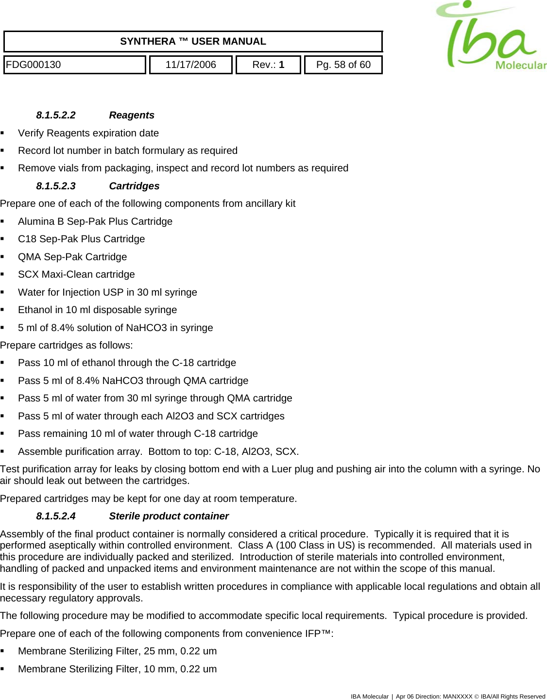    SYNTHERA ™ USER MANUAL  FDG000130  11/17/2006 Rev.: 1  Pg. 58 of 60  8.1.5.2.2 Reagents    Verify Reagents expiration date    Record lot number in batch formulary as required   Remove vials from packaging, inspect and record lot numbers as required 8.1.5.2.3 Cartridges  Prepare one of each of the following components from ancillary kit   Alumina B Sep-Pak Plus Cartridge         C18 Sep-Pak Plus Cartridge          QMA Sep-Pak Cartridge           SCX Maxi-Clean cartridge           Water for Injection USP in 30 ml syringe           Ethanol in 10 ml disposable syringe           5 ml of 8.4% solution of NaHCO3 in syringe Prepare cartridges as follows:   Pass 10 ml of ethanol through the C-18 cartridge   Pass 5 ml of 8.4% NaHCO3 through QMA cartridge   Pass 5 ml of water from 30 ml syringe through QMA cartridge   Pass 5 ml of water through each Al2O3 and SCX cartridges   Pass remaining 10 ml of water through C-18 cartridge   Assemble purification array.  Bottom to top: C-18, Al2O3, SCX. Test purification array for leaks by closing bottom end with a Luer plug and pushing air into the column with a syringe. No air should leak out between the cartridges. Prepared cartridges may be kept for one day at room temperature. 8.1.5.2.4  Sterile product container  Assembly of the final product container is normally considered a critical procedure.  Typically it is required that it is performed aseptically within controlled environment.  Class A (100 Class in US) is recommended.  All materials used in this procedure are individually packed and sterilized.  Introduction of sterile materials into controlled environment, handling of packed and unpacked items and environment maintenance are not within the scope of this manual.   It is responsibility of the user to establish written procedures in compliance with applicable local regulations and obtain all necessary regulatory approvals. The following procedure may be modified to accommodate specific local requirements.  Typical procedure is provided. Prepare one of each of the following components from convenience IFP™:       Membrane Sterilizing Filter, 25 mm, 0.22 um    Membrane Sterilizing Filter, 10 mm, 0.22 um IBA Molecular | Apr 06 Direction: MANXXXX © IBA/All Rights Reserved  