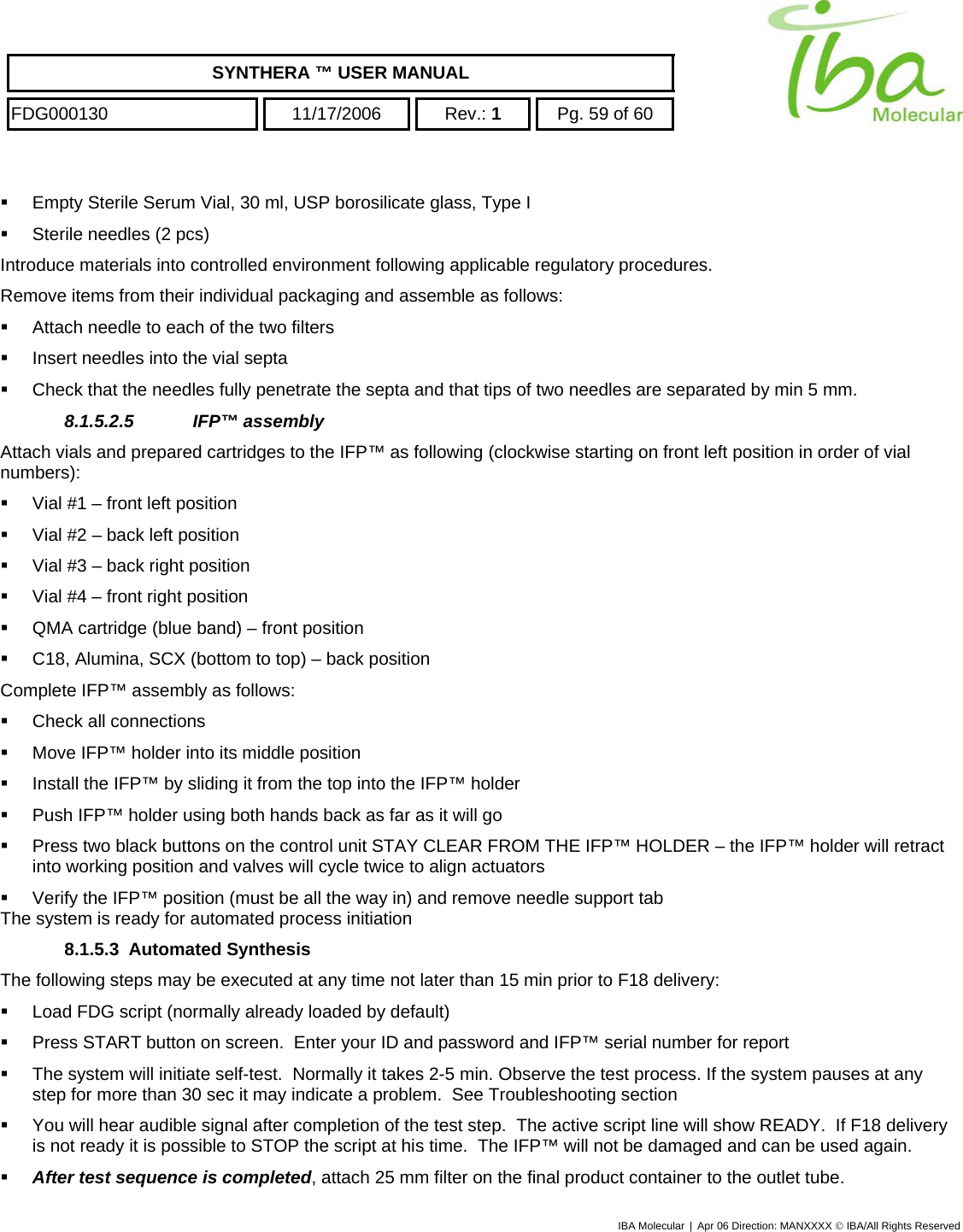    SYNTHERA ™ USER MANUAL  FDG000130  11/17/2006 Rev.: 1  Pg. 59 of 60    Empty Sterile Serum Vial, 30 ml, USP borosilicate glass, Type I   Sterile needles (2 pcs) Introduce materials into controlled environment following applicable regulatory procedures. Remove items from their individual packaging and assemble as follows:   Attach needle to each of the two filters   Insert needles into the vial septa    Check that the needles fully penetrate the septa and that tips of two needles are separated by min 5 mm. 8.1.5.2.5 IFP™ assembly Attach vials and prepared cartridges to the IFP™ as following (clockwise starting on front left position in order of vial numbers):   Vial #1 – front left position   Vial #2 – back left position   Vial #3 – back right position   Vial #4 – front right position   QMA cartridge (blue band) – front position   C18, Alumina, SCX (bottom to top) – back position Complete IFP™ assembly as follows:   Check all connections   Move IFP™ holder into its middle position   Install the IFP™ by sliding it from the top into the IFP™ holder   Push IFP™ holder using both hands back as far as it will go   Press two black buttons on the control unit STAY CLEAR FROM THE IFP™ HOLDER – the IFP™ holder will retract into working position and valves will cycle twice to align actuators   Verify the IFP™ position (must be all the way in) and remove needle support tab The system is ready for automated process initiation 8.1.5.3 Automated Synthesis The following steps may be executed at any time not later than 15 min prior to F18 delivery:   Load FDG script (normally already loaded by default)   Press START button on screen.  Enter your ID and password and IFP™ serial number for report   The system will initiate self-test.  Normally it takes 2-5 min. Observe the test process. If the system pauses at any step for more than 30 sec it may indicate a problem.  See Troubleshooting section   You will hear audible signal after completion of the test step.  The active script line will show READY.  If F18 delivery is not ready it is possible to STOP the script at his time.  The IFP™ will not be damaged and can be used again.   After test sequence is completed, attach 25 mm filter on the final product container to the outlet tube. IBA Molecular | Apr 06 Direction: MANXXXX © IBA/All Rights Reserved  