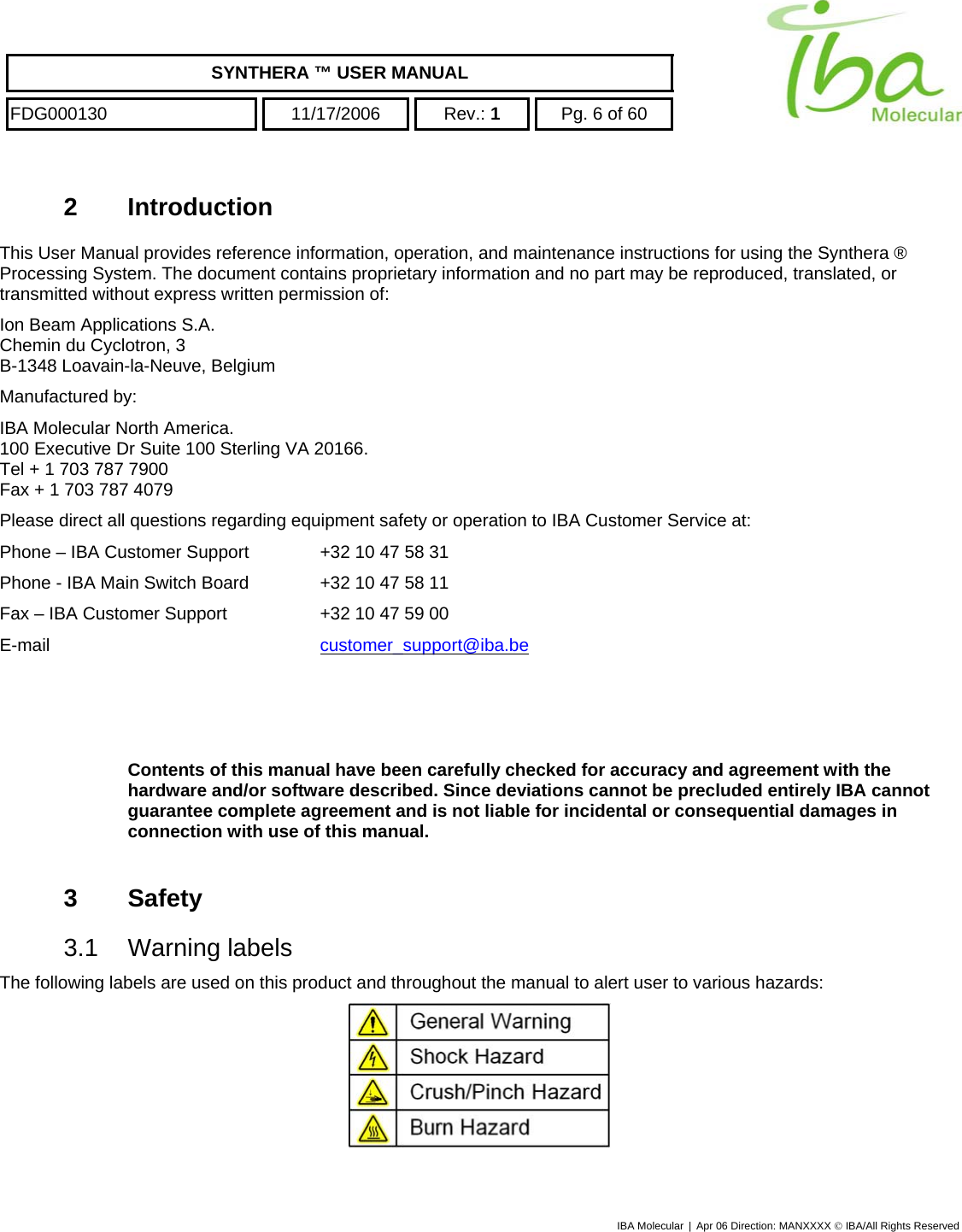    SYNTHERA ™ USER MANUAL  FDG000130  11/17/2006 Rev.: 1  Pg. 6 of 60  2 Introduction This User Manual provides reference information, operation, and maintenance instructions for using the Synthera ® Processing System. The document contains proprietary information and no part may be reproduced, translated, or transmitted without express written permission of: Ion Beam Applications S.A. Chemin du Cyclotron, 3 B-1348 Loavain-la-Neuve, Belgium Manufactured by:  IBA Molecular North America.  100 Executive Dr Suite 100 Sterling VA 20166.  Tel + 1 703 787 7900  Fax + 1 703 787 4079 Please direct all questions regarding equipment safety or operation to IBA Customer Service at: Phone – IBA Customer Support   +32 10 47 58 31 Phone - IBA Main Switch Board   +32 10 47 58 11 Fax – IBA Customer Support    +32 10 47 59 00 E-mail     customer_support@iba.be   Contents of this manual have been carefully checked for accuracy and agreement with the hardware and/or software described. Since deviations cannot be precluded entirely IBA cannot guarantee complete agreement and is not liable for incidental or consequential damages in connection with use of this manual.  3 Safety 3.1 Warning labels The following labels are used on this product and throughout the manual to alert user to various hazards:   IBA Molecular | Apr 06 Direction: MANXXXX © IBA/All Rights Reserved  