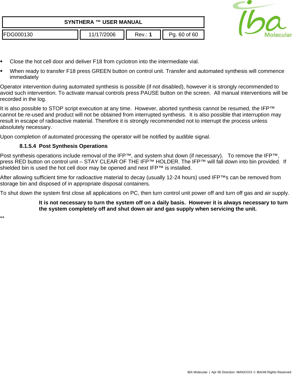    SYNTHERA ™ USER MANUAL  FDG000130  11/17/2006 Rev.: 1  Pg. 60 of 60    Close the hot cell door and deliver F18 from cyclotron into the intermediate vial.   When ready to transfer F18 press GREEN button on control unit. Transfer and automated synthesis will commence immediately Operator intervention during automated synthesis is possible (if not disabled), however it is strongly recommended to avoid such intervention. To activate manual controls press PAUSE button on the screen.  All manual interventions will be recorded in the log. It is also possible to STOP script execution at any time.  However, aborted synthesis cannot be resumed, the IFP™ cannot be re-used and product will not be obtained from interrupted synthesis.  It is also possible that interruption may result in escape of radioactive material. Therefore it is strongly recommended not to interrupt the process unless absolutely necessary. Upon completion of automated processing the operator will be notified by audible signal.  8.1.5.4  Post Synthesis Operations Post synthesis operations include removal of the IFP™, and system shut down (if necessary).   To remove the IFP™, press RED button on control unit – STAY CLEAR OF THE IFP™ HOLDER. The IFP™ will fall down into bin provided.  If shielded bin is used the hot cell door may be opened and next IFP™ is installed. After allowing sufficient time for radioactive material to decay (usually 12-24 hours) used IFP™s can be removed from storage bin and disposed of in appropriate disposal containers. To shut down the system first close all applications on PC, then turn control unit power off and turn off gas and air supply. It is not necessary to turn the system off on a daily basis.  However it is always necessary to turn the system completely off and shut down air and gas supply when servicing the unit. ** IBA Molecular | Apr 06 Direction: MANXXXX © IBA/All Rights Reserved  