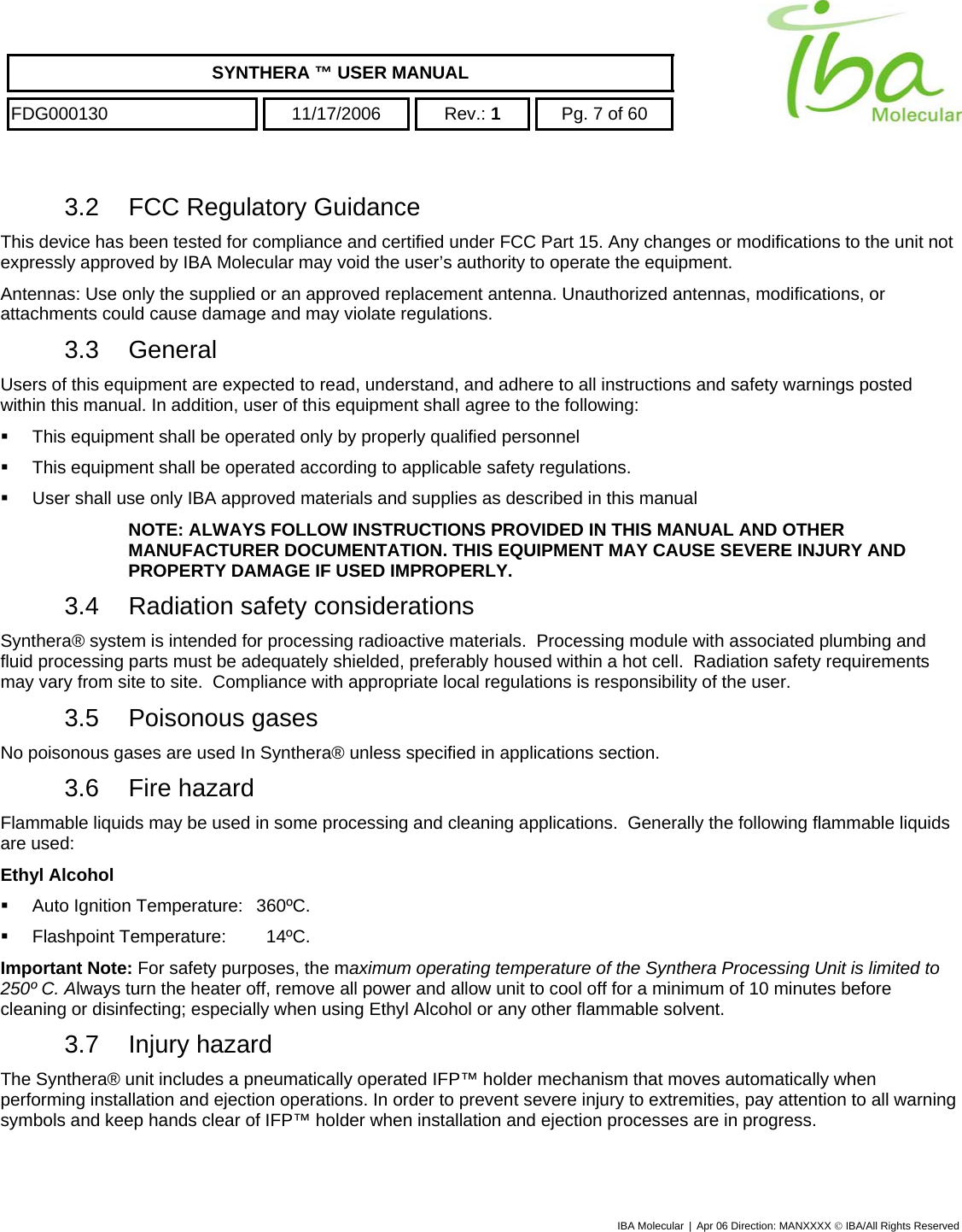    SYNTHERA ™ USER MANUAL  FDG000130  11/17/2006 Rev.: 1  Pg. 7 of 60  3.2  FCC Regulatory Guidance This device has been tested for compliance and certified under FCC Part 15. Any changes or modifications to the unit not expressly approved by IBA Molecular may void the user’s authority to operate the equipment. Antennas: Use only the supplied or an approved replacement antenna. Unauthorized antennas, modifications, or attachments could cause damage and may violate regulations. 3.3 General Users of this equipment are expected to read, understand, and adhere to all instructions and safety warnings posted within this manual. In addition, user of this equipment shall agree to the following:   This equipment shall be operated only by properly qualified personnel    This equipment shall be operated according to applicable safety regulations.   User shall use only IBA approved materials and supplies as described in this manual NOTE: ALWAYS FOLLOW INSTRUCTIONS PROVIDED IN THIS MANUAL AND OTHER MANUFACTURER DOCUMENTATION. THIS EQUIPMENT MAY CAUSE SEVERE INJURY AND PROPERTY DAMAGE IF USED IMPROPERLY.  3.4  Radiation safety considerations Synthera® system is intended for processing radioactive materials.  Processing module with associated plumbing and fluid processing parts must be adequately shielded, preferably housed within a hot cell.  Radiation safety requirements may vary from site to site.  Compliance with appropriate local regulations is responsibility of the user. 3.5 Poisonous gases No poisonous gases are used In Synthera® unless specified in applications section. 3.6 Fire hazard Flammable liquids may be used in some processing and cleaning applications.  Generally the following flammable liquids are used: Ethyl Alcohol   Auto Ignition Temperature:   360ºC.    Flashpoint Temperature:    14ºC. Important Note: For safety purposes, the maximum operating temperature of the Synthera Processing Unit is limited to 250º C. Always turn the heater off, remove all power and allow unit to cool off for a minimum of 10 minutes before cleaning or disinfecting; especially when using Ethyl Alcohol or any other flammable solvent. 3.7 Injury hazard The Synthera® unit includes a pneumatically operated IFP™ holder mechanism that moves automatically when performing installation and ejection operations. In order to prevent severe injury to extremities, pay attention to all warning symbols and keep hands clear of IFP™ holder when installation and ejection processes are in progress. IBA Molecular | Apr 06 Direction: MANXXXX © IBA/All Rights Reserved  