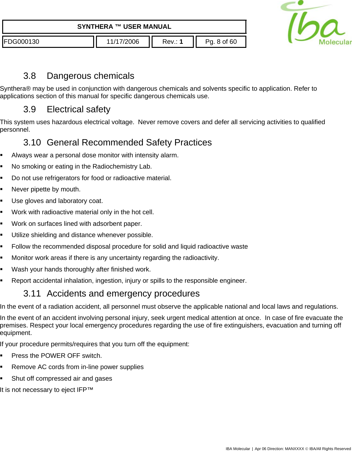    SYNTHERA ™ USER MANUAL  FDG000130  11/17/2006 Rev.: 1  Pg. 8 of 60  3.8 Dangerous chemicals Synthera® may be used in conjunction with dangerous chemicals and solvents specific to application. Refer to applications section of this manual for specific dangerous chemicals use.   3.9 Electrical safety This system uses hazardous electrical voltage.  Never remove covers and defer all servicing activities to qualified personnel. 3.10  General Recommended Safety Practices   Always wear a personal dose monitor with intensity alarm.   No smoking or eating in the Radiochemistry Lab.   Do not use refrigerators for food or radioactive material.   Never pipette by mouth.   Use gloves and laboratory coat.   Work with radioactive material only in the hot cell.   Work on surfaces lined with adsorbent paper.   Utilize shielding and distance whenever possible.   Follow the recommended disposal procedure for solid and liquid radioactive waste   Monitor work areas if there is any uncertainty regarding the radioactivity.   Wash your hands thoroughly after finished work.   Report accidental inhalation, ingestion, injury or spills to the responsible engineer. 3.11  Accidents and emergency procedures In the event of a radiation accident, all personnel must observe the applicable national and local laws and regulations.  In the event of an accident involving personal injury, seek urgent medical attention at once.  In case of fire evacuate the premises. Respect your local emergency procedures regarding the use of fire extinguishers, evacuation and turning off equipment. If your procedure permits/requires that you turn off the equipment:   Press the POWER OFF switch.   Remove AC cords from in-line power supplies   Shut off compressed air and gases  It is not necessary to eject IFP™  IBA Molecular | Apr 06 Direction: MANXXXX © IBA/All Rights Reserved  